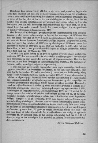 Resultatet kan summeres op således, at der såvel ved periodens begyndelse
som dens slutning Var tale om et meget beskedent leveniveau for arbejderne,
men at den stedfundne fordobling i reallønnen som indkomst for arbejderne pr.
år trods alt har betydet, at der er sket en udvikling fra en tilstand, hvor det har
knebet med at sikre opfyldensen af selv de mest nødvendige behov, og hvor sår-
barheden over for selv kortvarige indkomstbortfald har været stor, til en til-
stand, hvor der under normale forhold har været mulighed for at opretholde
et ganske vist beskedent leveniveau (p. 215).
Med hensyn til udviklingen i pengetimelønnen i sammenhæng med konjunk-
turerne er det bemærkelsesværdigt, at bortset fra slutningen af 1870”erne fin-
des der ingen perioder 1870-1914, hvor pengetimelønnen falder. Derimod er
der som det kunne forventes forholdsvis kraftigst stigning i ekspansionsfaserne,
men her især i begyndelsen af 1870,erne og slutningen af 1890”erne,mens for-
øgelserne i midten af 1880”erne og ca. 1890 var beskedne (p. 220). Men det skal
fastholdes, at hvis vi ser på reallønsudviklingener billedet anderledes bortset
fra et fald også her i 1870aerne (p. 222).
Der skal ikke gøres forsøg på at give en oversigt over det meget omfattende
materiale JPC har sammenstillet for de enkelte arbejdergrupper i hovedstaden
og i provinsen, og som udgør den største del af bogens materiale. Det skal be-
mærkes, at der kun foreligger et sammenhængende materiale for mandlige ar-
bejdere, hvilket naturligvisudgør en begrænsning.
Til slut skal kun gøres nogle overvejelser over nogle væsentlige forsknings-
opgaver, som ikke skal bebrejdes forfatteren, at han ikke har behandlet, men
som burde behandles. Perioden omfatter jo stort set en fuldstændig »lang
bølge« eller Kondratieffcyklus, nemlig perioden 1873-1913, som økonomisk og
politisk er uhyre vigtig -
imperialismens opståen og udløsning af l.verdenskrig,
den socialdemokratiske arbejderbevægelsesfremvækst og det borgerlige de-
mokratis gennembrud. Hvorledes forløb denne udvikling specifikt i Danmark -
bonde-arbejderalliancens skabelse og dens materielle grundlag i landets inter-
nationale økonomiske placering, forfatningskampen og systemskiftet i 1901,
etableringen af firepartisystemet, septemberforliget 1899, mv? I stedet for de
mange mere eller mindre eksplicitte forklaringer gående ud på, at Socialde-
mokratiet forrådte arbejderklassen måske især i forbindelse med September-
forliget, trænger vi til en
forklaring, hvor den danske arbejderklasses egne
leveforhold og udviklingen i disse ses som en central forklaring på, at den social-
demokratiske politik og samfundsopfattelse kunne etablere sig. Selv om vi mang-
ler analysenaf den samtidige udvikling i kapitalen bl.a. belyst ved udviklingen i
profitmasse og -rate, har JPC givet et meget væsentligt bidrag til et svar -
når
det over knap et halvt århundrede for arbejderklassen var muligt at øge real-
forbruget pr. år samtidig med, at den daglige arbejdsdag faldt fra 11,0 til 9,3
timer pr. dag, er der naturligvis ikke grund til at kæmpe for en uklar utopi kal-
det »socialismen«.
Jørgen Lindgaard Pedersen
227
 