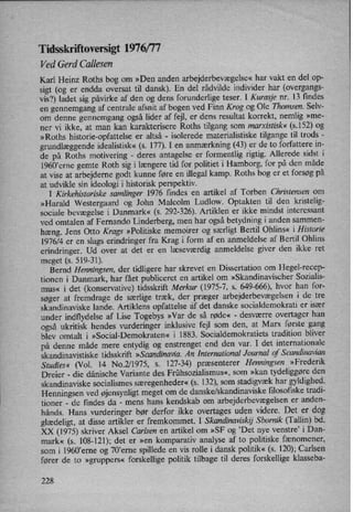 Tidsskriftoversigt 1976/77
Ved Gerd Callesen
Karl Heinz Roths bog om »Den anden arbejderbevægelse«har vakt en del op-
sigt (og er endda oversat til dansk). En del rådvilde individer har (overgangs-
vis?) ladet sig påvirke af den og dens forunderlige teser. I Kurasje nr. 13 findes
en gennemgang af centrale afsnit af bogen ved Finn Krog og Ole Thomsen. Selv-
om denne gennemgang også lider af fejl, er dens resultat korrekt, nemlig »me-
ner vi ikke, at man kan karakterisere Roths tilgang som marxistisk« (5.152) og
»Roths historie-opfattelse er altså -
isolerede materialistiske tilgange til trods -
grundlæggendeidealistisk« (s. 177). I en anmærkning (43) er de to forfattere in-
de på Roths motivering -
deres antagelse er formentlig rigtig. Allerede sidst i
19607erne gemte Roth sig i længere tid for politiet i Hamborg, for på den måde
at vise at arbejderne godt kunne føre en illegal kamp. Roths bog er et forsøg på
at udvikle sin ideologi i historisk perspektiv.
I Kirkehistoriske samlinger 1976 findes en artikel af Torben Christensen 0m
»Harald Westergaard og John Malcolm Ludlow. Optakten til den kristelig-
sociale bevægelse i Danmark« (s. 292-326). Artiklen er ikke mindst interessant
ved omtalen af Fernando Linderberg, men har også betydning i anden sammen-
hæng. Jens Otto Krags »Politiske memoirer og særligt Bertil Ohlins« i Historie
1976/4 er en slags erindringer fra Krag i form af en anmeldelse af Bertil Ohlins
erindringer. Ud over at det er en læseværdig anmeldelse giver den ikke ret
meget (s. 519-31).
Bernd Henningsen, der tidligere har skrevet en Dissertation om Hegel-recep-
tionen i Danmark, har fået publiceret en artikel om »Skandinavischer Sozialis-
mus« i det (konservative) tidsskrift Merkur (1975-7, s. 649-666), hvor han for-
søger at fremdrage de særlige træk, der præger arbejderbevægelseni de tre
skandinaviske lande. Artiklens opfattelse af det danske socialdemokrati er især
under indflydelse af Lise Togebys »Var de så røde« -
desværre overtager han
også ukritisk hendes vurderinger inklusive fejl som den, at Marx første gang
blev omtalt i »Social-Demokraten« i 1883. Socialdemokratiets tradition bliver
på denne måde mere entydig og enstrenget end den var. I det internationale
skandinavistiske tidsskrift »Scandinavia An International Journal of Scandinavian
Studies« (Vol. 14 No.2⁄l975, s. 127-34) præsenterer Henningsen »Frederik
Dreier -
die dänische Variante des Frühsozialismus«, som »kan tydeliggøreden
skandinaviske socialismes særegenheder«(s. 132), som stadigvæk har gyldighed.
Henningsen ved øjensynligtmeget om de danske/skandinaviske filosofiske tradi-
tioner -
de findes da -
mens hans kendskab om arbejderbevægelsener anden-
hånds. Hans vurderinger bør derfor ikke overtages uden videre. Det er dog
glædeligt,at disse artikler er fremkommet. I Skandinaviskij Sbornik (Tallin) bd.
XX (1975) skriver Aksel Carlsen en artikel om »SF og 'Det nye venstre” i Dan-
mark« (s. 108-121); det er »en komparativ analyse af to politiske fænomener,
som i 1960'erne og 70,erne spillede en vis rolle i dansk politik«(s. 120); Carlsen
fører de to »gruppers« forskellige politik tilbage til deres forskellige klasseba-
228
 