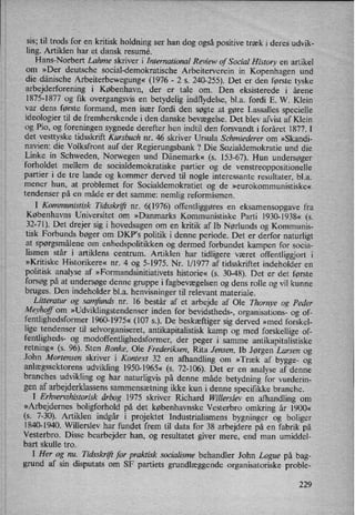 sis; til trods for en kritisk holdning ser han dog også positive træk i deres udvik-
ling. Artiklen har et dansk resumé. '
Hans-Norbert Lahme skriver i International Review of Social History en artikel
om »Der deutsche social-demokratische Arbeiterverein in Kopenhagen und
die dänische Arbeiterbewegung«(1976 -
2 s. 240-255). Det er den første tyske
arbejderforening i København, der er tale om. Den eksisterede i årene
1875-1877 og fik overgangsvis en
betydelig indflydelse, bl.a. fordi E. W. Klein
var dens første formand, men især fordi den søgte at gøre Lassalles specielle
ideologier til de fremherskende i den danske bevægelse. Det blev afvist af Klein
og Pio, og foreningen sygnede derefter hen indtil den forsvandt i foråret 1877. I
det vesttyske tidsskrift Kursbuch nr. 46 skriver Ursula Schmiederer om »Skandi-
navien: die Volksfront auf der Regierungsbank ? Die Sozialdemokratie und die
Linke in Schweden, Norwegen und Dänemark« (s. 153-67). Hun undersøger
forholdet mellem de socialdemokratiske partier og de venstreoppositionelle
partier i de tre lande og kommer derved til nogle interessante resultater, bl.a.
mener hun, at problemet for Socialdemokratiet og de »eurokommunistiske«
tendenser på en måde er det samme: nemlig reformismen.
I Kommunistisk Tidsskrift nr. 6(1976) offentliggøres en eksamensopgave fra
Københavns Universitet om »Danmarks Kommunistiske Parti 1930-1938« (5.
32-71). Det drejer sig i hovedsagen om en kritik af Ib Nørlunds og Kommunis-
tisk Forbunds bøger om DKP”s politik i denne periode. Det er derfor naturligt
at spørgsmålene om
enhedspolitikken og dermed forbundet kampen for socia-
lismen står i artiklens centrum. Artiklen har tidligere været offentliggjort i
»Kritiske Historikere« nr. 4 og 5-1975. Nr. 1/1977 af tidsskriftet indeholder en
politisk analyse af »Formandsinitiativets historie« (s. 30-48). Det er det første
forsøg på at undersøge denne gruppe i fagbevægelsenog dens rolle og vil kunne
bruges. Den indeholder bl.a. henvisninger til relevant materiale.
Litteratur og samfunds nr. 16 består af et arbejde af Ole Thornye og Peder
Meyhoff om
»Udviklingstendenserinden for bevidstheds-, organisations- og of-
fentlighedsformer 1960-1975« (107 5.). De beskæftiger sig derved »med forskel-
lige tendenser til selvorganiseret, antikapitalistisk kamp og med forskellige of-
fentligheds- og modoffentlighedsformer, der peger i samme antikapitalistiske
retning« (s. 96). Sten Bonke, Ole Frederiksen, Rita Jensen, Ib Jørgen Larsen og
John Mortensen skriver i Kontext 32 en
afhandling om »Træk af bygge- og
anlægssektorens udvikling 1950-1965« (s. 72-106). Det er en analyse af denne
branches udvikling og har naturligvis på denne måde betydning for vurderin-
gen af arbejderklassens sammensætningikke kun i denne specifikke branche.
I Erhvervshistorisk a°rbog 1975 skriver Richard Willerslev en afhandling om
»Arbejdernes boligforhold på det københavnske Vesterbro omkring år 1900«
(5. 7-30). Artiklen indgår i projektet Industrialismens bygninger og boliger
1840-1940. Willerslev har fundet frem til data for 38 arbejdere på en fabrik på
Vesterbro. Disse bearbejder han, og resultatet giver mere, end man umiddel-
bart skulle tro.
I Her og nu. Tidsskriftfor praktisk socialisme behandler John Logue på bag-
grund af sin disputats om SF partiets grundlæggende organisatoriske proble-
229
 