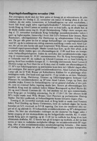 Regeringsforhandlingemenovember 1966
For oversigtens skyld skal der først gøres et forsøg på at rekonstruere de ydre
begivenheder fra tirsdag d. 22. november om natten til lørdag aften d. 26. no-
vember, da det måtte konstateres, at forhandlingerne var endt resultatløse, i
hvert fald hvad angik selve regeringsfællesskabet.” Allerede selve valgnatten
havde Krag og Aksel Larsen en samtale over en kop kaffe, og de aftalte her, at
de skulle mødes næste dag kl. 10 på Christiansborg. Tidligt næste morgen ons-
dag d. 23. novemberikontaktede Krag forskellige socialdemokratiske lederevi
parti og fagbevægelse,formentlig i hvert fald LO,s formand Eiler Jensen, Hans
Rasmussen, udenrigsminister Per Hækkerup og arbejdsminister Erling Dine-
sen. De gav alle grønt lys for at optage forhandlinger om
regeringssamarbejde
med SF, og de to sidstnævnte deltog sammen med Krag i mødet med Aksel Lar-
sen, der på sin side havde talt med borgmester Willy Brauer, som anbefalede et
eventuelt regeringssamarbejde. Mødet varede kun kort, og det blev aftalt, at de
to partier skulle mødes igen om
eftermiddagen kl. 15.00 med hver sin kompe-
tente forhandlingsdelegation. Inden da samledes den socialdemokratiske rege-
ring til ministermøde kl. 10.30 i statsministeriet. Her fik Krag bemyndigelse til _
at forhandle med SF, de radikale og Liberalt Centrum om en bred folkelig re-v
gering, hvad han meddelte kongen kl. 11. Samtidig telefonerede Aksel Larsen til
Morten Lange og Poul Dam for at få dem med til mødet om
eftermiddagen kl.
15. SF's nye folketingsgruppe og partiledelse kom først ind i billedet dagen efter,
om torsdagen. Det samme gjaldt socialdemokraternes. Aksel Larsen og Morten
Lange gik nu til Willy Brauer på Københavns Rådhus for at planlægge efter-
middagens møde. Det fandt som sagt sted kl. 15 og varede ca. en time. Mødedel-
tagerne var Krag, Hækkerup, Dinesen og folketingsgruppens formand Carl
Petersen fra socialdemokratiet og SFierne Aksel Larsen, Lange og Dam, den
såkaldte trojka. Emnet for forhandlingerne var en generel drøftelse af den poli-
tik, som en eventuel fælles regering skulle føre. Senere på eftermiddagen for-
handlede Krag med de radikale ledere Hilmar Baunsgaard og Karl Skytte (kl.
16) og med Liberalt Centrum (kl. 18). Ind imellem var der igen ministermøde,
hvor Krag gav en
foreløbig orientering, fra kl. 17.10-17.30. Om aftenen holdt
SF's trojka møde med Willy Brauer, Gert Petersen og partisekretær Hartvig
Møller. Det blev godkendt, at forhandlingerne kunne fortsætte dagen efter.
Torsdag d. 24. november startede med, at Krag holdt et møde med Venstres
ledere Poul Hartling og Henry Christensen, fordi de radikale dagen før havde
foreslået en S-V, eventuelt en S-V-R regering. Det kom der imidlertid ikke no-
get ud af, og allerede kl. 10 forhandlede socialdemokratiets og SFs delegationer
videre. Nu blev der efterhånden inddraget en del eksperter fra begge sider, i
første omgang på det skattepolitiske og det boligpolitiske område. Kl. 11 orien-
terede Krag igen sin regering, og kl. 11.30 var de radikale hos Krag til en kort
afsluttende drøftelse. Kl. 12 kunne han gå til kongen og meddele, at der nu kun
syntes at være to realistiske muligheder tilbage: en socialdemokratisk-SF rege-
ring, eller at den socialdemokratiske mindretalsregering fortsatte. -
Det meste
af torsdag eftermiddag var afsat til forhandlinger i de to partiers kompetente
23
 