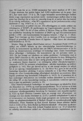 mer. Til trods for at ca. 25.000 mennesker har været medlem af SF i dets
17-årige eksistens, har partiet højest haft 8.000 medlemmer på én gang
-
kun
10 % har været med i 15 år (s. 20). Logue behandler sammenhængenmellem
denne svage organisation og partiets taktik -
modsætningen mellem disse to ting
anser han åbenbart for at være en væsentlig årsag til, at partiet ikke har kunnet
få en virkelig indflydelse -
»Om SF”s organisation og det parlamentariske arbej-
derflertal« (7. årg. 1976/77 nr. 3, s. 19-25).
I et særnummer af politisk revy (nr. 292) offentliggøres en række artikler om
virkningerne af SUKP's 20. partikongres og Ungarnopstanden specielt i Dan-
mark og for DKP. En del af disse artikler af Morten Thing og Ebbe Sønderriis
har umiddelbar betydning for forståelsen af DKP,s og også Socialdemokratiets
politik i »1956 -
den kommunistiske bevægelses kriseår«, I Hug! nr. 11 offent-
liggør Toni Liversage og .lette Lundbo Levy en montage til Rosa Luxemburgs
biografi på grundlag af hendes breve til Jogiehes -
»Han bærer det altsammen
med finfølelse« (s. 45-53).
Morten Thing og Jørgen Bloch-Poulsen skriver i Socialistisk Politik4⁄ 1976 en
artikel om »DKP,s historie og den videnskabelige historieforfalskning« (s.
32-47), de koncentrerer sig derved især om DKP'S selvinterpretation af sin hi-
storie og interpretationens ændringer til forskellige tider. Andre fremstillinger
bliver affærdiget i forbifarten. De koncentrerer sig om perioden indtil ca.
1935. De har forsøgt »at lokalisere en række problemer i forbindelse med at
skrive DKPS historie« (5. 45), og det er da også lykkedes for dem. Bibliografien
(s. 47-48) forekommer ikke at være særlig grundig bearbejdet. I tidsskriftets 5.
nr. analyserer Karen Jespersen i en omfangsrig artikel »Strejkebevægelsen i
Danmark i 69/70. En uensartet arbejderklasse -
udviklet kapitalisme og småbor-
gerlighed« (5. 3-41). Hun går derved ud fra, at »de mange strejker var udtryk
for et nyt opsving i klassekampen« (s. 3) -
der bliver bl.a. gjort en del ud af de
forskellige branchers udvikling. I samme .tidsskrifts nr. 6 har Peter Madsen et
forsøg om »Den fremskridtsvenlige offentlighed: demokrati og socialisme. Ideo-
logiske positioner bag Socialistisk Folkeparti« (s. 14-22). En af grundene til, at
han undersøger diskussionen om forholdet mellem demokrati og socialisme i
det tidlige SF, er den besynderlige mening, at »socialistiske tendenser igen (s'y-
nes) at gøre sig gældende i partiet« (s. 22).
Efter Historievidenskab beskæftiger nu også foreningen og tidsskriftet Kriti-
ske Historikere (nr. 3⁄l976) sig med fascismeproblemet. De to artikler er til dels
en kritisk videreførelse af Historievidenskabs behandling: Carl Krabbe Schmidt
analyserer »Småborgerskabets betydning for fascismen som massebevægelse«
(5. 4-21) og Karl Christian Lammers laver en oversigt over »Fascismen -
en
oversigt over den danske litteratur« (s. 22-37). I politiskearbejdstekster9, som er
et temanummer om fascismen, findes nogle genoptryk om nazisternes fagfore-
nings- og arbejdsmarkedspolitik af Herbert Dewald, en socialdemokratisk faglig
tillidsmand, Franz Neumann og Karl Korsch. Karsten Jensen afslutter hæftet
med en kritik af bl.a. Sohn-Rethel og Historievidenskab -
»Fascisme og økono-
misme« (s. 106-134). Hans Erik Avlund Frandsen skriver i nr. 10 af tidsskriftet
en udførlig dokumenteret artikel om »S0cialdemokratiet, kapitalismen og ar-
230
 