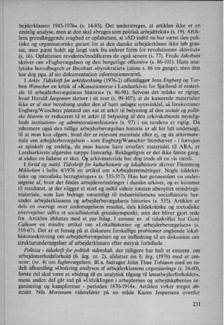 bejderklassen 1945-1976« (5. 14-85). Det understreges, at artiklen ikke er en
endelig analyse, men at den skal »bruges som politisk arbejdstekst«.(s. 19). Artik-
lens grundlæggende svaghed er opfattelsen, at »SD indtil nu har været den poli-
tiske og organisatoriske garant for at den danske arbejderklasse ikke løb gras-
sat, men pænt holdt sig langt væk fra enhver form for revolutionær aktivitet«
(s. 16). Opfattelsen revideres/modificeres da også senere (s. 77). Frede Jakobsen
skriver om »Fagbevægelsen og den borgerlige offensiv« (s. 86-101). Hans ana-
lytiske hovedbegreb er åbenbart »byrokratiet« (alene s. 86 tre gange), men den
har dog pga. af sin dokumentation informationsværdi.
I Arkiv. Tidsskriftfor arkiiforskning (1976-2) offentliggør Jens Engberg og Tor-
ben Wanscher en kritik af »Kassationerne i Landsarkivet for Sjælland af materi-
ale til arbejderbevægelsens historie« (5. 86-98). Selvom det måske er rigtigt,
hvad Harald Jørgensen skriver i sit svar (s. 99-107), at de kasserede materialier
ikke er af stor betydning under den af ham anlagte synsvinklel, så forekommer
Engberg/Wanchers påstand om »at et arkiv til belysning af den sociale og politi-
ske historie er reduceret til et arkiv til belysning af den arkivskabende myndig-
heds institutions- 0g administrationshistorie« (s. 97) i sin tendens er rigtig. Da
ydermere også den tidlige arbejderbevægelses historie er alt for lidt undersøgt,
til at man kan afgøre, hvad der er relevant materiale eller ej, og da arkivmate-
riale om arbejderbevægelsen -
som Engberg/Wanscher fremhæver -
i forvejen
er spinkelt og endelig, da man kunne have overført materialet til ABA, er
Landsarkivets afgørelse næppe forsvarlig. Beklageligvis er det ikke første gang,
at sådan en fadæse er sket. Og arkivmateriale har dog trods alt en vis værdi.
I fortid og nutid. Tidsskriftfor kulturhistorie og lokalhistorie skriver Flemming
Mikkelsen i hefte 4/1976 en artikel om »Arbejdererindringer. Nogle kildekri-
tiske og metodiske betragtninger« ,(s. 535-557). Han har gennemført en under-
søgelse af, hvor der findes arbejdererindringer i danske arkiver, og er kommet
til resultatet, at der »ligger et stort og indtil videre næsten ubenyttet erindrings-
materiale, som kan bidrage væsentligt til industrialismens socialhistorie her-
under arbejderklassens og arbejderbevægelsens historie« (3. 535). Artiklen er
dels en oversigt over
undersøgelsens resultat, dels kildekritiske og metodiske
overvejelser udfra et socialhistorisk grundsynspunkt, som der bliver gjort rede
for. Artiklen afsluttes med et par bilag. I samme nr. af tidsskriftet har Gerd
Callesen en mindre artikel om »Lokalhistorien og arbejderbevægelsen« (s.
558-67). Det er et forsøg på at diskutere forskellige problemer angående lokal-
historieskrivning om arbejderbevægelsen og en indledning til en diskussion om
strukturundersøgelseraf arbejderklassen efter østtyskforbillede.
Politico -
tidsskriftfor politisk videnskab, der tidligere har haft et emnenr. om
arbejdsmarkedsforhold (6. årg. nr. 2), afslutter sin 8. årg. (1976) med et em-
nenr. (nr. 4) om fagbevægelsen. Bl.a. bidrager John Thue Tobiasen med en to-
delt afhandling »Omkring analysen af arbejderklassens organisering« (s. 24-60),
første del skal være et »bidragtil en analytisk tilgang til lønarbejderforholdet«,
mens anden del går ind på »Udviklingen i arbejdernes og arbejdskøbernes or-
ganisering og kampformer -
perioden 1870-1914«, Artiklen virker meget ab-
strakt. Nils Mortensen viderefører på en måde Karen Jespersens ovenfor
231
 