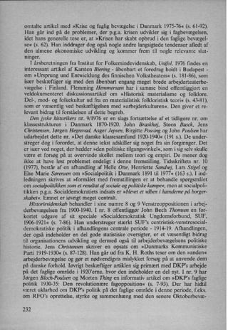 omtalte artikel med »Krise og faglig bevægelse i Danmark 1975-76« (s. 61-92).
Han går ind på de problemer, der pga. krisen udvikler sig i fagbevægelsen,
idet hans generelle tese er, at »Krisen har skabt opbrud i den faglige bevægel-
se« (8. 62). Han inddrager dog også nogle andre langsigtede tendenser afledt af
den almene økonomiske udvikling og kommer frem til nogle relevante slut-
ninger.
I årsberetningen fra Institut for Folkemindevidenskab, Unifol, 1976 findes en
interessant artikel af Karsten Biering -
åbenbart et foredrag holdt i Budapest -
om »Ursprung und Entwicklung des fmnischen Volkstheaters« (s. 181-86), som
især beskæftiger sig med den åbenbart engang meget brede arbejderteaterbe-
vægelse i Finland. Flemming Hemmersam har i samme bind offentliggjort en
veldokumenteret diskussionsartikel om »Historisk materialisme og folklore.
Del-, mod- og folkekultur ud fra en materialistisk folkloristisk teori« (s. 43-81),
som er væsentlig ved beskæftigelsen med »arbejderkulturen« Den giver et re-
levant bidrag til forståelsen af dette begreb.
Den jyske historikers nr. 9/1976 er en slags fortsættelse af et tidligere nr. om
klassestrukturen i Danmark 1870-1920. John Braskhøj, Steen Busck, Jens
Christensen, Jørgen Hegnsvad, Asger Jepsen, Birgitte Possing og John Poulsen har
udarbejdet dette nr. »Det danske klassesamfund 1920-1940« (191 s.). De under-
streger dog i forordet, at denne tekst adskiller sig noget fra sin forgænger. Det
er især ved noget, der hedder »den politiske tilgangsvinkel«, som i sig selv skulle
være et forsøg på at overvinde skellet mellem teori og empiri. De mener dog
ikke at have løst problemet endeligt i denne fremstilling. Tidsskriftets nr. 10
(1977), består af en afhandling af Helle Otte, Henriette Sandvej, Lars Stige] og
Else Marie Sørensen om »Socialpolitik i Danmark 1891 til 1977« (163 5.). I ind-
ledningen skrives at »formålet med fremstillingen er at behandle spørgsmålet
om socialpolitikkensom et resultat af sociale og politiske kampe«,men at socialpoli-
tikken pga. Socialdemokratiets indsats er »blevet et våben i hænderne på borger-
skabet«, Emnet er iøvrigt meget centralt.
Historievidenskab behandler i sine numre 8 og 9 Venstreoppositionen i arbej-
derbevægelsen fra 1900-1940. I nr. 8 offentliggør John Bech Thomsen en for-
kortet udgave af sit speciale »Socialdemokratisk Ungdomsforbund, SUF,
1906-1921« (5. 7-86). Han understreger stærkt SUPS centristisk-venstresocial-
demokratiske politik i afhandlingens centrale periode -
1914-19. Afhandlingen,
der også indeholder en del gode statistiske oversigter, er et væsentligt bidrag
til organisationens udvikling og dermed også til arbejderbevægelsens politiske
historie. Jens Christensen skriver en opsats om »Danmarks Kommunistiske
Parti 1919-1930« (s. 87-128). Han går ud fra K. H. Roths teser om den »anden«
arbejderbevægelse og gør et nødvendigvismislykket forsøg på at anvende dem
på danske forhold. Iøvrigt beskæftigerartiklen sig primærtmed DKP's arbejde
på det faglige områdei 1920,eme, hvor den indeholder en del nyt. I nr. 9 har
Jørgen Bloch-Poulsen og Morten Thing en informativ artikel om »DKPls faglige
politik 1930-35: Den revolutionære fagopposition« (s. 7-93). Der har hidtil
været uklarhed om DKP's politik på det faglige område i denne periode, f.eks.
om RFO's oprettelse, styrke og sammenhæng med den senere Oktoberbevæ-
232
 