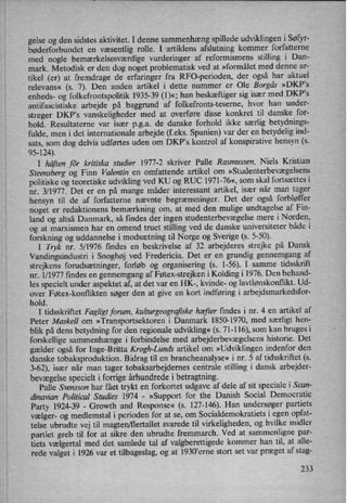 gelse og den sidstes aktivitet. I denne sammenhæng spillede udviklingen i Søfyr-
bøderforbundet en væsentlig rolle. I artiklens afslutning kommer forfatterne
med nogle bemærkelsesværdige vurderinger af reformismens stilling i Dan-
mark. Metodisk er den dog noget problematisk ved at »formålet med denne ar-
tikel (er) at fremdrage de erfaringer fra RFC-perioden, der også har aktuel
relevans« (s. 7). Den anden artikel i dette nummer er Ole Borgâs »DKP,s
enheds- og folkefrontspolitik 1935-39 (1)«; han beskæftiger sig især med DKP”s
antifascistiske arbejde på baggrund af folkefronts-teserne, hvor han under-
streger DKP”s vanskeligheder med at overføre disse konkret til danske for-
hold. Resultaterne var især pga. de danske forhold ikke særlig betydnings-
fulde, men i det internationale arbejde (feks. Spanien) var der en betydelig ind-
sats, som dog delvis udførtes uden om DKP's kontrol af konspirative hensyn (s.
95-124).
I häftenför kritiska studier 1977-2 skriver Palle Rasmussen, Niels Kristian
Steensberg og Finn Valentin en omfattende artikel om »Studenterbevægelsens
politiske og teoretiske udvikling ved KU og RUC 1971-76«, som skal fortsættes i
nr. 3/1977. Det er en på mange måder interessant artikel, især når man tager
hensyn til de af forfatterne nævnte begrænsninger. Det der også forbløffer
noget er redaktionens bemærkning om, at med den mulige undtagelse af Fin-
land og altså Danmark, så findes der ingen studenterbevægelse mere i Norden,
og at marxismen har en omend truet stilling ved de danske universiteter både i
forskning og uddannelse i modsætning til Norge og Sverige (s. 5-50).
1 Tryk nr. 5/1976 findes en beskrivelse af 32. arbejderes strejke på Dansk
Vandingsindustri i Snoghøj ved Fredericia. Det er en grundig gennemgang af
strejkens forudsætninger, forløb og organisering (5. 1-56). I samme tidsskrift
nr. 1/ 1977 findes en gennemgang af Føtex-strejken i Kolding i 1976. Den behand-
les specielt under aspektet af, at det var en HK-, kvinde- og lavtlønskonflikt. Ud-
over Føtex-konflikten søger den at give en kort indføring i arbejdsmarkedsfor-
hold.
I tidsskriftet Fagligt forum, kulturgeografiske hæfter findes i nr. 4 en artikel af
Peter Maskell om »Transportsektoren i Danmark 1850-1970, med særligt hen-
blik på dens betydning for den regionale udvikling« (s. 71-116), som kan bruges i
forskellige sammenhænge i forbindelse med arbejderbevægelsenshistorie. Det
gælder også for Inge-Britta Krogh-Lunds artikel om »Udviklingen indenfor den
danske tobaksproduktion. Bidrag til en brancheanalyse« 1 nr. 5 af tidsskriftet (3.
3-62), især når man tager tobaksarbejdemes centrale stilling i dansk arbejder-
bevægelsespecielt i forrige århundrede i betragtning.
Palle Svensson har fået trykt en forkortet udgave af dele af sit speciale i Scan-
dinavian Political Studies 1974 -
»Support for the Danish Social Democratic
Party 1924-39 -
Growth and Response« (s. 127-146). Han undersøger partiets
vælger- og medlemstal i perioden for at se, om Socialdemokratiets i egen opfat-
telse ubrudte vej til magten/flertallet svarede til virkeligheden, og hvilke midler
partiet greb til for at sikre den ubrudte fremmarch. Ved at sammenligne par-
tiets vælgertal med det samlede tal af valgberettigede kommer han til, at alle-
rede valget i 1926 var et tilbageslag, og at 1930”eme stort set var præget af stag-
233
 