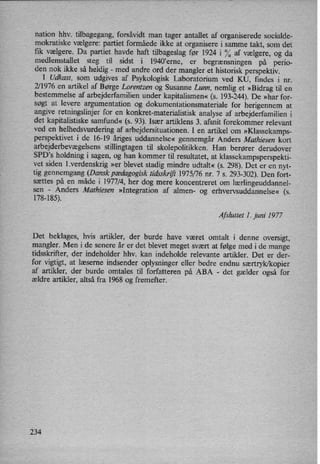 nation hhv. tilbagegang, forsåvidt man tager antallet af organiserede socialde-
mokratiske vælgere: partiet formåede ikke at organisere i samme takt, som det
fik vælgere. Da partiet havde haft tilbageslag før 1924 i °⁄0af vælgere, og da
medlemstallet steg til sidst i l940*erne, er
begrænsningen på perio-
den nok ikke så heldig -
med andre ord der mangler et historisk perspektiv.
I Udkast, som udgives af Psykologisk Laboratorium ved KU, findes i nr.
2/1976 en artikel af Børge Lorentzen og Susanne Lunn, nemlig et »Bidrag til en
bestemmelse af arbejderfamilien under kapitalismen«(s. 193-244). De »har for-
søgt at levere argumentation og dokumentationsmateriale for herigennem at
angive retningslinjer for en konkret-materialistisk analyse af arbejderfamilien i
det kapitalistiske samfund« (s. 93). Især artiklens 3. afsnit forekommer relevant
ved en
helhedsvurdering af arbejdersituationen. I en artikel om
»Klassekamps-
perspektivet i de 16-19 åriges uddannelse« gennemgår Anders Mathiesen kort
arbejderbevægelsensstillingtagen til skolepolitikken. Han berører derudover
SPD,s holdning i sagen, og han kommer til resultatet, at klassekampsperspekti-
vet siden l.verdenskrig »er blevet stadig mindre udtalt« (s. 298). Det er en nyt-
tig gennemgang (Dansk pædagogisktidsskrift 1975/76 nr. 7 s. 293-302). Den fort-
sættes på en måde i 1977/4, her dog mere koncentreret om lærlingeuddannel-
sen -
Anders Mathiesen »Integration af almen- og erhvervsuddan'nelse« (s.
178-185).
Afsluttet I. juni 1977
Det beklages, hvis artikler, der burde have været omtalt i denne oversigt,
mangler. Men i de senere år er det blevet meget svært at følge med i de mange
tidsskrifter, der indeholder hhv. kan indeholde relevante artikler. Det er der-
for vigtigt, at læserne indsender oplysninger eller bedre endnu særtryk/kopier
af artikler, der burde omtales til forfatteren på ABA -
det gælder også for
ældre artikler, altså fra 1968 og fremefter.
234
 
