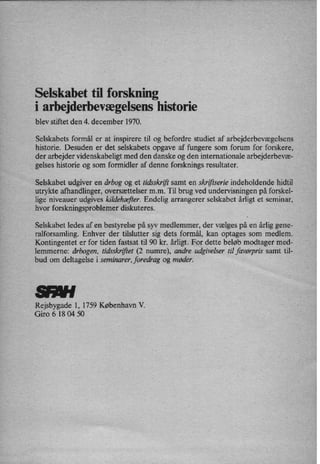 Selskabet til forskning
i arbejderbevægelsenshistorie
blev stiftet den 4. december 1970.
Selskabets formål er at inspirere til og befordre studiet af arbejderbevægelsens
historie. Desuden er det selskabets opgave af fungere som forum for forskere,
der arbejder videnskabeligt med den danske og den internationale arbejderbevæ-
gelses historie og som formidler af denne forsknings resultater.
Selskabet udgiver en årbog og et tidsskrift samt en skriftserie indeholdende hidtil
utrykte afhandlinger, oversættelser mm. Til brug ved undervisningen på forskel-
lige niveauer' udgives kildehæjier.Endelig arrangerer selskabet årligt et seminar,
hvor forskningsproblemer diskuteres.
Selskabet ledes af en bestyrelse på syv medlemmer, der vælges på en årlig gene-
ralforsamling. Enhver der tilslutter sig dets formål, kan optages som medlem.
Kontingentet er for tiden fastsat til 90 kr. årligt. For dette beløb modtager med-
lemmerne: årbogen, tidsskriftet (2 numre), andre udgivelser til favørpris samt til-
bud om deltagelse i seminarer, foredrag og møder.
Rejsbygade 1, 1759 København V.
Giro 6 18 04 50
 