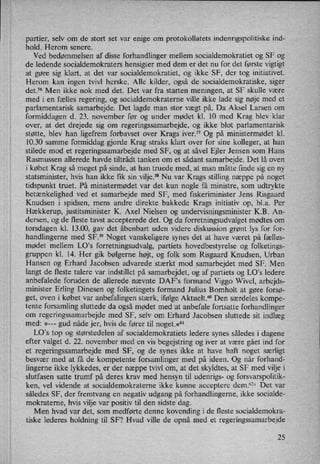 partier, selv om de stort set var enige om protokollatets indenrigspolitiske ind-
hold. Herom senere.
Ved bedømmelsen af disse forhandlinger mellem socialdemokratiet og SF og
de ledende socialdemokraters hensigter med dem er det nu for det første vigtigt
at gøre sig klart, at det var socialdemokratiet, og ikke SF, der tog initiativet.
Herom kan ingen tvivl herske. Alle kilder, også de socialdemokratiske, siger
det.56 Men ikke nok med det. Det var fra starten meningen, at SF skulle være
med i en fælles regering, og socialdemokraterne ville ikke lade sig nøje med et
parlamentarisk samarbejde. Det lagde man stor vægt på. Da Aksel Larsen om
formiddagen d. 23. november før og under mødet kl. 10 med Krag blev klar
over, at det drejede sig om regeringssamarbejde, og ikke blot parlamentarisk
støtte, blev han ligefrem forbavset over Krags iver.57 Og på ministermødet kl.
10.30 samme formiddag gjorde Krag straks klart over for sine kolleger, at han
stilede mod et regeringssamarbejde med SF, og at såvel Ejler Jensen som Hans
Rasmussen allerede havde tiltrådt tanken om et sådant samarbejde. Det lå oven,
i købet Krag så meget på sinde, at han truede med, at man måtte finde sig en ny
statsminister, hvis han ikke fik sin vilje.58Nu var Krags stilling næppe på noget
tidspunkt truet. På ministermødet var det kun nogle få ministre, som udtrykte
betænkelighed ved et samarbejde med SF, med fiskeriminister Jens Risgaard
Knudsen i spidsen, mens andre direkte bakkede Krags initiativ op, bl.a. Per
Hækkerup, justitsminister K. Axel Nielsen og undervisningsminister K.B. An-
dersen, og de fleste tavst accepterede det. Og da forretningsudvalget mødtes 0m
torsdagen kl. 13.00, gav det åbenbart uden videre diskussion grønt lys for for-
handlingerne med SF.” Noget vanskeligere synes det at have været på fælles-
mødet mellem LO's forretningsudvalg, partiets hovedbestyrelse og folketings-
gruppen kl. 14. Her gik bølgerne højt, og folk som Risgaard Knudsen, Urban
Hansen og Erhard Jacobsen advarede stærkt mod samarbejdet med SF. Men
langt de fleste talere var indstillet på samarbejdet, og af partiets og LO”s ledere
anbefalede foruden de allerede nævnte DAF,s formand Viggo Wivel, arbejds-
minister Erling Dinesen og folketingets formand Julius Bomholt at gøre forsø-
get, oven i købet var anbefalingen stærk, ifølge Aktuelt.60 Den særdeles kompe-
tente forsamling sluttede da også mødet med at anbefale fortSatte forhandlinger
om
regeringssamarbejde med SF, selv om Erhard Jacobsen sluttede sit indlæg
med: »---
gud nåde jer, hvis de fører til noget.«61
LO,s top og størstedelen af socialdemokratiets ledere synes således i dagene
efter valget d. 22. november med en vis begejstring og iver at være gået ind for
et regeringssamarbejde med SF, og de synes ikke at have haft noget særligt
besvær med at få de kompetente forsamlinger med på ideen. Og når forhand-
lingerne ikke lykkedes, er der næppe tvivl om, at det skyldtes, at SF med vilje i
slutfasen satte trumf på deres krav med hensyn til udenrigs- og forsvarspolitik-
ken, vel vidende at socialdemokraterne ikke kunne acceptere dem.628 Det var
således SF, der fremtvang en negativ udgang på forhandlingerne, ikke socialde-
mokraterne, hvis Viljevar positiv til den sidste dag.
Men hvad var det, som medførte denne kovending i de fleste socialdemokra-
tiske lederes holdning til SF? Hvad ville de opnå med et regeringssamarbejde
25
 