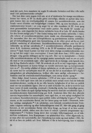 med det parti, hvis mandater de nogle få måneder forinden end ikke ville tælle
med i det parlamentariske arbejde?
Der kan ikke være nogen tvivl om, at et af motiverne for mange socialdemo-
krater har været, at SF nu skulle gøres ansvarlige, således at partiet ikke læn-
gere kunne føre en overbudspolitik til venstre for socialdemokratiet, som det
hvade været tilfældet ved boligforliget i foråret 1966, og som bevirkede, at so-
cialdemokratiet levede i en evig angst for at tabe mandater til SF, hver gang
man gennemførte kompromiser med andre partier. Nu skulle SF »under an-
svarets åg«,som slagordet for denne opfattelse kom til at lyde. SF skulle bindes
for den lavest mulige pris.62bDer findes belæg nok for denne opfattelse. I Aktu-
elts referat af socialdemokraternes store møde om eftermiddagen torsdag d.
24. november blev der om LO-topfolkenes og partiledernes stærke anbefalin-
ger af forhandlingerne gjort den bemærkning, at de »blev givet ud fra en real-
politisk vurdering af situationen. Socialdemokraternes følelser over for 'SF er
velkendte og iøvrigt uændrede.«63 I socialdemokratiets officielle partihistorie
skrev K.B. Andersen omkring 1970, at de 20 SF-mandater måtte forpligtes til
ansvar.64 Også Aksel Larsen var klar over dette mulige socialdemokratiske mo-
tiv og lod det indgå i sine overvejelser. I hvert fald skrev han i 1970 i sine erin-
dringer: »Jeg gjorde stillingen op for mig selv. Der var to muligheder---: Enten
ville socialdemokraterne ud fra oprigtigt ønske samarbejde med os om en poli-
tik med et vist socialistisk sigte -
eller også havde de en hensigt, som lignede den,
der lå bag Hedtofts taktik i 1945. Så ønskede de at få os ind i regeringen, idet de
håbede derigennem at kunne bringe os »under ansvarets åg« og komprommit-
tere os.«°5 -
En særlig udløber af denne opfattelse er, at når specielt LO”s top gik
så. varmt ind for samarbejdet med SF, så var det for at neutralisere SF”s fagfor-
eningsledere på arbejdspladserne, hvilket ville være særligt velkomment i for-
bindelse med de overenskomstforhandlinger, som netop skulle i gang.66
Men ifølge Aksel Larsens opfattelse i 1970 af sine egne overvejelser i 1966
kunne der altså også være tale om et politisk mere seriøst motiv hos de ledende
socialdemokrater, nemlig at de nu ville benytte lejligheden til at føre en politik
med »et Vist socialistisk sigte«. Der er jo intet til hinder for, at de to motiver kan
have været til stede samtidig, eventuelt i forskellig styrke hos forskellige perso-
ner. Og der findes da også rigeligt belæg for motivet med det socialistiske sigte. I
socialdemokratiets historieskrivning gav K.B. Andersen ikke blot den allerede
nævnte begrundelse for samarbejdet, men også den, at »en oplagt mulighed for
at realisere Socialdemokratiets egen politik måtte selvfølgelig bruges.«67Og han
mente, at det socialistiske flertal, der for første gang var skabt i Danmark, inde-
bar vældige muligheder.68 I de udtalelser, som ledende socialdemokrater frem-
satte i dagene omkring og efter forhandlingerne med SF, blev det gang pågang
betonet, at det socialistiske flertal ville blive brugt, og brugt til at føre social-
demokratisk politik, sådan som den kom til udtryk i partiets programmer og i
valgkampen.69 I Verdens Gang skrev den nyvalgte folketingsmand, en af tids-
skriftets redaktører, Jens Kampmann i en spidsartikel bl.a.: »Det afgørende er,
at man efter det systemskifte, der i betydning kan måle sig med skiftet i 1901, får
tid til at føre sin politik ud i livet. Såfremt vi får et halwejsvalg, kan vi risikere
26
 