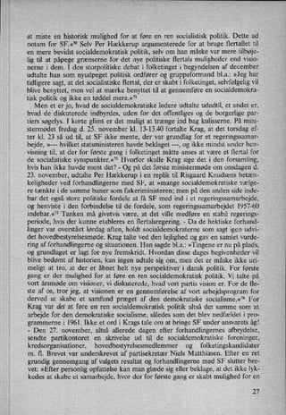 at miste en historisk mulighed for at føre en ren socialistisk politik. Dette ad
notam for SF.«70 Selv Per Hækkerup argumenterede for at bruge flertallet til
en mere bevidst socialdemokratisk politik, selv om han måske var mere tilbøje-
lig til at påpege grænserne for det nye politiske flertals muligheder end visio-
nerne i dem. I den storpolitiske debat i folketinget i begyndelsen af december
udtalte han som nyudpeget politisk ordfører og gruppeformand bla.: »Jeg har
tidligere sagt, at det socialistiske flertal, der er skabt i folketinget, selvfølgeligvil
blive benyttet, men vel at mærke benyttet til at gennemføre en socialdemokra-
tisk politik og ikke en tøddel mere.«"l
_
Men et er jo, hvad de socialdemokratiske ledere udtalte udadtil, et andet er,
hvad de diskuterede indbyrdes, uden for det offentliges og de borgerlige par-
tiers søgelys. I korte glimt er det muligt at trænge ind bag kulisserne. På mini-
stermødet fredag d. 25. november kl. 13-13.40 fortalte Krag, at det torsdag ef-
ter kl. 23 så ud til, at SF ikke mente, der var grundlag for et regeringssamar-
bejde, »--- hvilket statsministeren havde beklaget ---, og ikke mindst under hen-
visning til, at der for første gang i folketinget måtte anses at være et flertal for
de socialistiske synspunkter.«72Hvorfor skulle Krag sige det i den forsamling,
hvis han ikke havde ment det? -
Og på det første ministermøde om onsdagen d.
23. november, udtalte Per Hækkerup i en replik til Risgaard Knudsens betæn-
keligheder ved forhandlingerne med SF, at »mange socialdemokratiske vælge-
re tænkte i de samme baner som fiskeriministeren; men på den anden side inde-
bar det også store politiske fordele at få SF med ind i et regeringssamarbejde,
og henviste i den forbindelse til de fordele, som regeringssamarbejdet 1957-60
indebar.«73 Tankenmå givetvis være, at det ville medføre en stabil regerings-
periode, hvis der kunne etableres en flertalsregering. -
Da de hektiske forhand-
linger var overstået lørdag aften, holdt socialdemokraterne som sagt igen udvi-
det hovedbestyrelsesmøde. Krag talte ved den lejlighed og gav en samlet vurde-
ring af forhandlingerne og situationen. Han sagde bl.a.: »Tingene er nu på plads,
og grundlaget er lagt for nye fremskridt. Hvordan disse dages begivenheder vil
blive bedømt af historien, kan ingen udtale sig om, men det er måske ikke uri-
meligt at tro, at der er åbnet helt nye perspektiver i dansk politik. For første
gang er der mulighed for at føre en ren socialdemokratisk politik. Vi talte på
vort årsmøde om visioner, vi diskuterede, hvad vort partis vision er. For de fle-
ste af os, tror jeg, at Visionen er en gennemførelse af vort arbejdsprogram for
derved at skabe et samfund præget af den demokratiske socialisme.«74 For
Krag var det at føre en ren socialdemokratisk politik altså det samme som at
arbejde for den demokratiske socialisme, således som det blev nedfældet i pro-
grammerne i 1961. Ikke et ord i Krags tale om at bringe SF under ansvarets åg!
-
Den 27. november, altså allerede dagen efter forhandlingernes afbrydelse,
sendte partikontoret en skrivelse ud til de socialdemokratiske foreninger,
kredsorganisationer, hovedbestyrelsesmedlemmer og folketingskandidater
m. fl. Brevet var underskrevet af partisekretær Niels Matthiasen. Efter en ret
grundig gennemgang af valgets resultat og forhandlingerne med SF slutter bre-
vet: »Efter personlig opfattelse kan man glæde sig eller beklage, at det ikke lyk-
kedes at skabe et samarbejde, hvor der for første gang er skabt mulighed for en
27
 