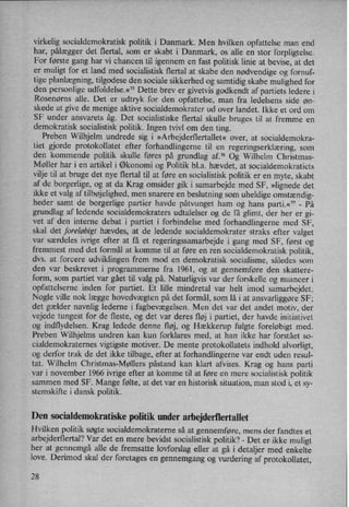 virkelig socialdemokratisk politik i Danmark. Men hvilken opfattelse man end
har, pålægger det flertal, som er skabt i Danmark, os alle en stor forpligtelse.
For første gang har vi chancen til igennem en fast politisk linie at bevise, at det
er muligt for et land med socialistisk flertal at skabe den nødvendige og fornuf-
tige planlægning,tilgodese den sociale sikkerhed og samtidig skabe mulighed for
den personlige udfoldelse.«75 Dette brev er givetvis godkendt af partiets ledere i
Rosenørns alle. Det er udtryk for den opfattelse, man fra ledelsens side øn-
skede at give de menige aktive socialdemokrater ud over landet. lkke et ord om
SF under ansvarets åg. Det socialistiske flertal skulle bruges til at fremme en
demokratisk socialistisk politik. Ingen tvivl om den ting.
Preben Wilhjelm undrede sig i »Arbejderflertallet« over, at socialdemokra-
tiet gjorde protokollatet efter forhandlingerne til en
regeringserklæring,som
den kommende politik skulle føres på grundlag af.” Og Wilhelm Christmas-
Møller har i en artikel i Økonomi og Politik bl.a. hævdet, at socialdemokratiets
vilje til at bruge det nye flertal til at føre en socialistisk politik er en myte, skabt
af de borgerlige, og at da Krag omsider gik i samarbejde med SF, »lignededet
ikke et valg af tilbøjelighed,men snarere en beslutning som
uheldige omstændig-
heder samt de borgerlige partier havde påtvunget ham og hans parti.«77-
På
grundlag af ledende socialdemokraters udtalelser og de få glimt, der her er gi-
vet af den interne debat i partiet i forbindelse med forhandlingerne med SF,
skal det foreløbigt hævdes, at de ledende socialdemokrater straks efter valget
var særdeles ivrige efter at få et regeringssamarbejde i gang med SF, først og
fremmest med det formål at komme til at føre en ren socialdemokratisk politik,
dvs. at forcere udviklingen frem mod en demokratisk socialisme, således som
den var beskrevet i programmerne fra 1961, og at gennemføre den skattere-
form, som partiet var gået til valg på. Naturligvis var der forskelle og nuancer i
opfattelserne inden for partiet. Et lille mindretal var helt imod samarbejdet.
Nogle ville nok lægge hovedvægten på det formål, som lå i at ansvarliggøre SF;
det gælder navnlig lederne i fagbevægelsen. Men det var det andet motiv, der
vejede tungest for de fleste, og det var deres fløj i partiet, der havde initiativet
og indflydelsen. Krag ledede denne fløj, og Hækkerup fulgte foreløbigt med.
Preben Wilhjelms undren kan kun forklares med, at han ikke har forstået so-
cialdemokraternes vigtigste motiver. De mente protokollatets indhold alvorligt,
og derfor trak de det ikke tilbage, efter at forhandlingerne var endt uden resul-
tat. Wilhelm Christmas-Møllers påstand kan klart afvises. Krag og hans parti
var i november 1966 ivrige efter at komme til at føre en mere socialistisk politik'
sammen med SF. Mange følte, at det var en historisk situation, man stod i, et sy-
stemskifte i dansk politik.
Den socialdemokratiske politik under arbejderflertallet
Hvilken politik søgte socialdemokraterne så at gennemføre, mens der fandtes et
arbejderflertal? Var det en mere bevidst socialistisk politik? -
Det er- ikke muligt
her at gennemgå alle de fremsatte lovforslag eller at gå i detaljer med enkelte
love. Derimod skal der foretages en
gennemgang og Vurdering af protokollatet,-
28
 