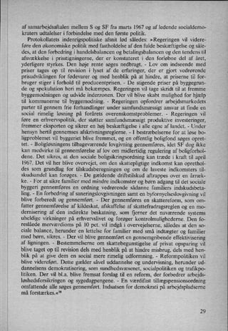af samarbejdsaftalen mellem S og SF fra marts 1967 og af ledende socialdemo-
kraters udtalelser i forbindelse med den første politik.
Protokollatets indenrigspolitiske afsnit lød således: »Regeringen vil videre-
føre den økonomiske politik med fastholdelse af den fulde beskæftigelse og såle-
des, at den forbedring i handelsbalancen og betalingsbalancen og den tendens til
afsvækkelse i prisstigningerne, der er konstateret i den forløbne del af året,
yderligere styrkes. Den høje rente søges nedbragt. -
Lov om indseende med
priser tages op til revision i lyset af de erfaringer, der er gjort vedrørende
prisudviklingen for fødevarer og med henblik på at hindre, at priserne til for-
bruger stiger i forhold til producentprisen. -
De stigende priser på byggegrun-
de og spekulation heri må bekæmpes. Regeringen vil tage skridt til at fremme
byggemodningen og udvide inderzonen. Der vil blive skabt mulighed for hjælp'
til kommunerne til byggemodning. -
Regeringen opfordrer arbejdsmarkedets
parter til gennem frie forhandlinger under samfundsmæssigt ansvar at finde en
social rimelig løsning på forårets overenskomstproblemer. -
Regeringen vil
føre en
erhvervspolitik, der støtter samfundsmæssigt produktive investeringer,
fremmer eksporten og sikrer en høj beskæftigelse i alle egne af landet. -
Under
hensyn hertil gennemses afskrivningsreglerne. -
I bestræbelserne for at løse bo-
ligproblemet vil byggeriet blive fremmet, og en offentlig boligfond søges opret-
tet. -
Boligløsningenstilbageværende lovgivning gennemføres, idet SF dog ikke
kan medvirke til gennemførelse af lov om midlertidig regulering af boligforhol-
dene. Det sikres, at den sociale boligsikringsordning kan træde i kraft til april
1967. Det vil her blive overvejet, om den skattepligtige indkomst kan oprethol-
des som grundlag for tilskudsberegningen og om de laveste indkomsters til-
skudsandel kan forøges. -
De gældende driftstilskud aftrappes over en årræk-
ke. -
For at sikre familier med mindre indkomster og børn adgang til det sociale
byggeri gennemføres en ordning vedrørende sådanne familiers indskudsbeta-
ling. -
En forbedring af saneringslovgivningen samt en
byfornyelseslovgivning vil
blive forberedt og gennemført. -
Der gennemføres en skattereform, som om-
fatter gennemførelse af kildeskat, afskaffelse af skattefradragsreglen og en mo-
dernisering af den indirekte beskatning, som fjerner det nuværende systems
uheldige virkninger på erhvervslivet og forøger kontrolmulighederne. Den fo-
reslåede merværdioms på 10 pct. vil indgå i overvejelserne, således at den so-
ciale balance, herunder en lettelse for familier med små indtægter og familier
med børn, sikres. -
Der vil blive gennemført en gennemgribende effektivisering
af ligningen. -
Bestemmelserne om
skattebegunstigelse af privat opsparing vil
blive taget op til revision dels med henblik på at hindre misbrug, dels med hen-
blik på at give dem en social mere rimelig udformning. -
Reformpolitiken vil
blive videreført. Dette gælder såvel uddannelse og undervisning, herunder ud-
dannelsens demokratisering, som sundhedsvæsenet, socialpolitiken og trafikpo-
litiken. Der vil bl.a. blive fremsat forslag til en reform, der forbedrer arbejds-
løshedsforsikringenog sygedagpengene. -
En værdifast tillægspensionsordning
omfattende alle søges gennemført. Indsatsen for demokrati på arbejdspladserne
må forstærkes.«78
i
29
 