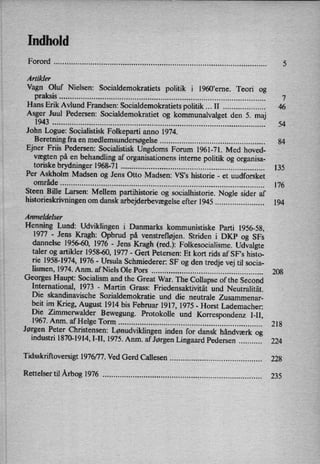Indhold
Forord ................................................................................................. ..
Artikler
Vagn Oluf Nielsen: Socialdemokratiets politik i 1960,eme. Teori og
praksis .............................................................................................. ..
Hans Erik Avlund Frandsen: Socialdemokratiets politik II .................. ..
Asger Juul Pedersen: Socialdemokratiet og kommunalvalget den 5. maj
1943 ................................................................................................. ..
John Logue: Socialistisk Folkeparti anno 1974.
Beretning fra en
medlemsundersøgelse............................................... ..
Ejner Friis Pedersen: Socialistisk Ungdoms Forum 1961-71. Med hoved-
vægten på en
behandling af organisationens interne politik og organisa-
toriske brydninger 1968-71 ................................................................. ..
Per Askholm Madsen og Jens Otto Madsen: VS,s historie -
et uudforsket
område ............................................................................................. ..
Steen Bille Larsen: Mellem partihistorie og socialhistorie. Nogle sider af
historieskrivningenom dansk arbejderbevægelseefter 1945 ..................... ..
Anmeldelser
Henning Lund: Udviklingen i Danmarks kommunistiske Parti 1956-58,
1977 -
Jens Kragh: Opbrud på venstrefløjen.Striden i DKP og SFs
dannelse 1956-60, 1976 -
Jens Kragh (red.): Folkesocialisme. Udvalgte
taler og artikler 1958-60, 1977 -
Gert Petersen: Et kort rids af SF”s histo-
rie 1958-1974, 1976 -
Ursula Schmiederer: SF og den tredje vej til socia-
lismen, 1974. Anm. af Niels Ole Pors .................................................. ..
Georges Haupt: Socialism and the Great War. The Collapse of the Second
International, 1973 -
Martin Grass: Friedensaktivität und Neutralität.
Die skandinavische Sozialdemokratie und die neutrale Zusammenar-
beit im Krieg, August 1914 bis Februar 1917, 1975 -
Horst Lademacher:
Die Zimmerwalder Bewegung. Protokolle und Korrespondenz I-II,
1967. Anm. af Helge Torm ................................................................. ..
Jørgen Peter Christensen: Lønudviklingeninden for dansk håndværk og
industri 1870-1914, I-II, 1975. Anm. af Jørgen Lingaard Pedersen ......... ..
Tidsskriftoversigt 1976/77. Ved Gerd Callesen ......................................... ..
Rettelser til Årbog1976 ........................................................................ ..
54
84
135
176
194
208
21 8
224
228
235
 