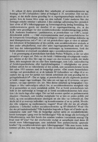 Et udkast til dette protokollat blev udarbejdet af socialdemokraterne og
fremlagt for SFs forhandlere i løbet af fredagen d. 25. november. Det var me-
ningen, at det skulle danne grundlag for et regeringssamarbejde mellem de to
partier, hvis de kunne blive enige om dets indhold. Under møderne blev der
foretaget enkelte rettelser i udkastet. I den endelige udformning blev protokol-
latet afvist af “SF's folketingsgruppe og forretningsudvalg lørdag formiddag. So-
cialdemokraterne gjorde det derefter til en regeringserklæring, dvs. at det
skulle være grundlaget for den socialdemokratiske mindretalsregerings politik.
K.B. Andersen fremhæver i partihistorien, at protokollatet var »100 '70social-
demokratisk politik ---
i fuld overensstemmelse med programudtalelserne for
de kompetente forsamlinger, med lovforslagene i deres oprindelige skikkelse og
med åbningstalernesord.«"9 Alt i alt må protokollatet siges at være et udmær-
ket dokument til bedømmelse af den politik, som socialdemokratiet ønskede at
føre under arbejderflertal, med eller uden regeringssamarbejde med SF. Her
skal kun det indenrigspolitiske afsnit undersøges og kommenteres, fordi det
bedst afdækker et eventuelt socialistisk sigte i socialdemokraternes politik.
I sin gennemgang af protokollatet hævdede Preben Wilhjelm, at det var uden
perspektiv af nogen art. Dels var det holdt i fuldstændigtuforpligtende vendin-
ger, således at der ikke blev sagt ret meget om den konkrete politik, der skulle
føres, dels manglende det en eller flere mærkesager, som f.eks. nationalisering
af forsikringsselskaberne eller kapitalvindingsskat. I virkeligheden var proto-
kollatet udtryk for en videreførelse af den politik, som socialdemokratiet havde
ført siden 1953 sammen med de borgerlige partier. »Det eneste bemærkelses-
værdige ved protokollatet er, at de ledende SF-forhandlere var villige til at ac-
ceptere det og over for partiet rent faktisk anbefalede det som grundlag for re-
geringsfællesskabl«3°-
Det er rigtigt, at protokollatet på alle afgørende punkter
er holdt i meget vage vendinger. Der tales om »at tage op til revision«, »at gen-
nemse«, »at søge oprettet« osv. osv. Men denne uklarhed og forsigtighed i ven-
dingen er ikke nødvendigvis udtryk for, at socialdemokraterne manglede vilje
til at gennemføre en mere socialistisk politik. For at forstå protokollatets ind-
hold er det nødvendigt at forsøge på at forstå socialdemokraternes hele situa-
tion i de travle dage efter valget. Der var helt uventet opstået en parlamentarisk
situation i Danmark, som indebar muligheder for at føre en anden politik end
hidtil, og som socialdemokratiet ideologisk set slet ikke var forberedt på. Der
skulle tid til at overveje indholdet i og konsekvenserne af en ny politik. Hvorle-
des ville vælgerne og medlemmerne reagere? Hvad ville der ske på' arbejds-
pladserne i forholdet mellem socialdemokratiske og SF-tillidsfolk? Hvad ville
der ske på kapitalmarkedet? Ville kapitalen begynde at flygte ud af landet og ak-
tiekurserne rasle ned? Ville de borgerlige partier sætte en socialistforskræk-
kende kampagne i gang over for befolkningen? Ville de bringe 'alle lovforslag til
folkeafstemning, som blot havde den mindste tendens i socialistisk retning? Og
hvad med SF”erne? Var det overhovedet muligt at samarbejde med deres 20
mands store folketingsgruppe, som indeholdt flere parlamentarisk uprøvede
kræfter? Og socialdemokratiets egen folketingsgruppe? Ville man kunne holde
sammen på den, ,hvis man begyndte at føre en markant socialistisk politik, som
30
 