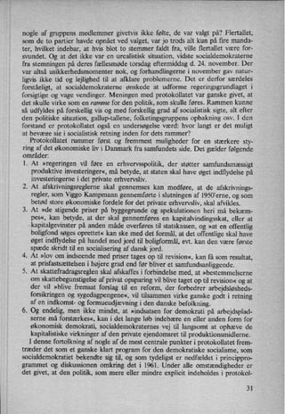 nogle af gruppens medlemmer givetvis ikke følte, de var valgt på? Flertallet,
som de to partier havde opnået ved valget, var jo trods alt kun på fire manda-
ter, hvilket indebar, at hvis blot to stemmer faldt fra, ville flertallet være for-
svundet. Og at det ikke var en urealistisk situation, Vidste socialdemokraterne
fra stemningen på deres fællesmøde torsdag eftermiddag d. 24. november. Der
var altså usikkerhedsmomenter nok, og forhandlingerne i november gav natur-
ligvis ikke tid og lejlighed til at afklare problemerne. Det er derfor
særdeles
forståeligt, at socialdemokraterne ønskede at udforme regeringsgrundlaget 1
forsigtige og vage vendinger. Meningen med protokollatet var ganske givet, at
det skulle virke som en ramme for den politik, som skulle føres. Rammen kunne
så udfyldes på forskellig vis og med forskellig grad af socialistisk sigte, alt efter
den politiske situation, gallup-tallene, folketingsgruppens opbakning osv. I den
forstand er protokollatet også en undersøgelse værd: hvor langt er det muligt
at bevæge sig i socialistisk retning inden for dets rammer?
Protokollatet rummer først og fremmest muligheder for en stærkere sty-
ring af det økonomiske liv i Danmark fra samfundets side. Det gælder følgende
områder:
1. At »regeringen vil føre en erhvervsspolitik,der støtter samfundsmæssigt
produktive investeringer«,må betyde, at staten skal have øget indflydelse på
investeringerne i det private erhvervsliv.
2. At afskrivningsregleme skal gennemses kan medføre, at de afskrivnings-
regler, som Viggo Kampmann gennemførte i slutningen af 1950'erne, og som
betød store økonomiske fordele for det private erhvervsliv, skal afvikles.
3. At »de stigende priser på byggegrunde og spekulationen heri må bekæm-
pes«, kan betyde, at der skal gennemføres en kapitalvindingsskat, eller at
kapitalgevinster på anden måde overføres til statskassen, og »at en offentlig
boligfond søges oprettet« kan ske med det formål, at det offentlige skal have
øget indflydelse på handel med jord til boligformål, evt. kan den være første
spæde skridt til en socialisering af dansk jord.
4. At »lov om indseende med priser tages op til revision«, kan få som resultat,
at prisfastsættelsen i højere grad end før bliver et samfundsanliggende.
5. At skattefradragsreglen skal afskaffes i forbindelse med, at »bestemmelserne
om
skattebegunstigelse af privat opsparing vil blive taget optil revision« og at
der vil »blive fremsat forslag til en reform, der forbedrer arbejdsløsheds-
forsikringen og sygedagpengene«,vil tilsammen virke ganske godt i retning
af en indkomst- og formueudjævningi den danske befolkning.
6. Og endelig, men ikke mindst, at »indsatsen for demokrati på arbejdsplad-
serne må forstærkes«, kan i det lange løb indebære en eller anden form for
økonomisk demokrati, socialdemokraternes vej til langsomt at ophæve de
kapitalistiske virkninger af den private ejendomsret til produktionsmidlerne.
I denne fortolkning af nogle af de mest centrale punkter i protokollatet frem-
træder det som et ganske klart program for den demokratiske socialisme, som
socialdemokratiet bekendte sig til, og som tydeligst er nedfældet i princippro-
grammet og diskussionen omkring det i 1961. Under alle omstændigheder er
det givet, at den politik, som mere eller mindre explicit indeholdes i protokol-
31
 