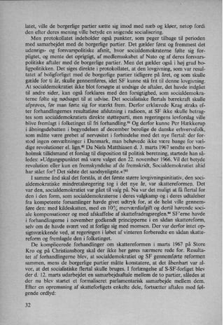 latet, ville de borgerlige partier sætte sig imod med næb og kløer, netop fordi
den efter deres mening ville betyde en snigende socialisering.
Men protokollatet indeholder også punkter, som peger tilbage til perioden
med samarbejdet med de borgerlige partier. Det gælder først og fremmest det
udenrigs- og forsvarspolitiske afsnit, hvor socialdemokraterne følte sig for-
pligtet, og mente det oprigtigt, af medlemsskabet af Nato og af deres forsvars-
politiske aftaler med de borgerlige partier. Men det gælder også i høj grad bo-
ligpolitikken. Det siges direkte i protokollatet, at den lovgivning, som var resul-
tatet af boligforliget med de borgerlige partier tidligere på året, og som skulle
gælde for ti år, skulle gennemføres, idet SF kunne stå frit til denne lovgivning.
At socialdemokratiet ikke blot forsøgte at undsige de aftaler, det havde indgået
til andre sider, kan også forklares med den forsigtighed, som socialdemokra-
terne følte sig nødsaget til at udvise. Det socialistiske flertals bærekraft skulle
afprøves, før man førte sig for stærkt frem. Derfor erklærede Krag straks ef-
ter forhandlingemes resultatløse afslutning i radioen, at SF ikke skulle betrag-
tes som socialdemokratiets direkte støtteparti, men regeringens lovforslag ville
blive fremlagt i folketinget til fri forhandling.81 Og derfor kunne Per Hækkerup
i åbningsdebatten i begyndelsen af december berolige de danske erhvervsfolk,
som måtte være grebet af nervøsitet i forbindelse med det nye flertal: der for-
stod ingen omvæltninger i Danmark, man behøvede ikke være bange for væl-
dige revolutioner el. lign.82Da Niels Matthiasen d. 3. marts 1967 sendte en born-
holmsk tillidsmand et forslag til disposition til politisk beretning, startede han så-
ledes: »Udgangspunktet må være valget den 22. november 1966. Vil det betyde
revolution eller kun en fremskyndelse af de fremskridt, Socialdemokratiet altid
har stået for? Det sidste det sandsynligste.«!83
I samme ånd skal det forstås, at det første større lovgivningsinitiativ, den soci-
aldemokratiske mindretalsregering tog i det nye år, var skattereformen. Det
var den, socialdemokratiet var gået til valg på. Nu var det muligt at få flertal for
den i den form, som socialdemokraterne i deres valgkamp og i deres udtalelser
fra kompetente forsamlinger havde givet udtryk for, at de helst ville gennem-
føre den: med kildeskatten, med en 10% merværdiafgift og dertil hørende soci-
ale kompensationer og med afskaffelse af skattefradragsreglen.”SF'erne havde
i forhandlingerne i november godkendt principperne i en sådan skattereform,
selv om de havde svært ved at forlige sig med momsen. Der var derfor intet op-
sigtsvækkendeved, at regeringen i løbet af vinteren forberedte en sådan skatte-
reform og fremlagde den i folketinget.
De komplicerede forhandlinger om skattereformen i marts 1967 på Store
Kro og på Christiansborg skal der ikke her gøres nærmere rede for. Resulta-
tet af forhandlingerne blev, at socialdemokratiet og SF gennemførtereformen
sammen, mens de borgerlige partier måtte konstatere, at det åbenbart var al-
vor, at det socialistiske flertal skulle bruges. I forlængelse af S-SF-forliget blev
der d. 12. marts udarbejdet en samarbejdsaftale mellem de to partier, således at
der nu blev startet et formaliseret parlamentarisk samarbejde mellem dem.
Efter en opremsning af skatteforligets enkelte dele, fortsætter aftalen med føl-
gende ordlyd:
32
 