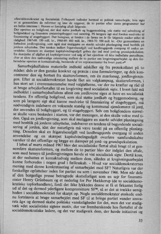 »Socialdemokratiet og Socialistisk Folkeparti indleder hermed et politisk samarbejde, hvis sigte
er at gennemføre de reformer og løse de opgaver, de to partier efter deres programmer har
en fælles interesse i. Herom er foreløbigaftalt følgende:
Der oprettes en boligfond, der skal støtte jordkøb og byggemodning, yde støtte ved udredning af
boligindskud og finansiere erstatningsbyggeri ved sanering. På længere sigt skal fonden medvirke til
finansiering af etagebyggeri. Det beregnes, at fonden i de første tre år får følgende midler stillet til
rådighed: 1967-68: 100 mill. kr., 1968-69: 400 mill. kr., 1969-70: 500 mill. kr. -Der gennemføres en
forbedret jordlovgivning, som også skal muliggøre en stærkt udvidet planlægning med henblik på
jordens udnyttelse. Der tænkes indført frigørelsesafgiftved landbrugsjords overgang til anden an-
vendelse. Gennem en skærpet kapitalvindingsafgift gribes der ind mod jord-og grundspekulation.
En skærpelse af afgifter på kapitalgevinster ved salg af fast ejendom vil ikke indbefatte parcelhuse.
-For at sikre den nødvendige orientering mellem de to partier om
lovgivningsarbejdet og dets for-
beredelse oprettes et kontaktudvalg, bestående af tre repræsentanter fra hvert parti.«"
Samarbejdsaftalens materielle indhold adskiller sig fra protokollatet på to
måder: dels er den ganske konkret og præcis i sine formuleringer, og dels kon-
centrerer den sig bortset fra skattereformen, om én mærkesag,jordlovgivnin-
gen. Efter at socialdemokratiet havde fået sin valgkampsag, skattereformen, i
hus stort set i overensstemmelse med valgløfterne, var der nu kræfter og råd til
at bruge arbejderflertallet til en
lovgivning med socialistisk sigte. I hvert fald må
indholdet i samarbejdsaftalens afsnit om jordlovene siges at have en socialistisk
tendens. En offentlig boligfond, som skal støtte jordkøb og byggemodning, og
som på længere sigt skal kunne medvirke til finansiering af etagebyggeri, må
nødvendigvisindebære en voksende statslig og kommunal ejendomsret til jord,der anvendes til boligbyggeri, og til etagebyggeri. Selv om boligfondens størrel-
se skulle være beskeden i starten, var det meningen, at den skulle vokse med ti-
den. Også en
jordlovgivning, som skal muliggøre en stærkt udvidet planlægningmed henblik på jordens udnyttelse, indebærer en tendens til begyndende sociali-
sering af jorden, idet der naturligvis må være tænkt på en
offentlig planlæg-
ning. Desuden skal en
frigørelsesafgiftved landbrugsjords overgang til anden
anvendelse og en
skærpet kapitalvindingsafgift overføre samfundsskabte
værdier til det offentlige og lægge en
dæmper på jord- og grundspekulation.I løbet af marts måned 1967 blev det socialistiske flertal altså brugt til at gen-
nemføre skattereformen, og mellem de to partier blev der indgået den aftale,som med hensyn til jordlovgivningen havde et vist socialistisk sigte. Dertil korn,at der nedsattes et
kontaktudvalg mellem dem, således at
lovgivningsarbejdetkunne forberedes i nogen grad i fællesskab. -
Hvad var socialdemokraternes
mening med denne konkretisering af samarbejdet med SF? Naturligvis var der
forskellige-opfattelserinden for partiet nu som i november 1966. Men når dele
af den borgerlige presse betragtede skatteforliget som en
sejr for finansmi-
nister Henry Grünbaum og et nederlag for Per Hækkerup (de to socialdemo-
kratiske topforhandlere), fordi det ikke lykkedes denne at få et firkantet forlig
ud af det og dermed yderligere kompromittere SF”, så er det at trække uenig-
heden i socialdemokratiet for skarpt op. Nogle socialdemokrater ønskede end-
nu fortrinsvis at bruge samarbejdet med SF til at bringe partiet »under ansva-
rets åg« og dermed skabe politiske vanskeligheder for det, men det var stadig-
væk »det socialistiske sigtes« motiv, der var fremherskende hos flertallet af de
socialdemokratiske ledere, og det var stadigvæk dem, der havde initiativet og
33
 