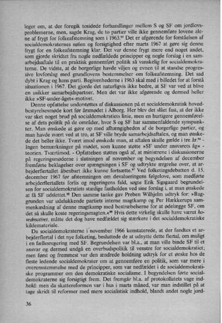 leger om, at der foregik tosidede forhandlinger mellem S og SF om jordlovs-
problemerne, men, sagde Krag, de to partier ville ikke gennemføre lovene ale-
ne af frygt for folkeafstemning som i 1963.95 Det er afgørendefor forståelsen af
socialdemokraternes nølen og forsigtighed efter marts 1967 at gøre sig denne
frygt for en folkeafstemning klar. Det var denne frygt mere end noget andet,
som gjorde skridtet fra nogle nedfældede principper og nogle forslag i en sam-
arbejdsaftale til en praktisk gennemført politik så vanskelig for socialdemokra-
terne. De vidste, at de borgerlige havde viljen og evnen til at standse progres-
sive lovforslag med grundlovens bestemmelser om folkeafstemning. Det sad
dybt i Krag og hans parti. Begivenhederne i 1963 skal med i billedet for at forstå
situationen i 1967. Det gjorde det naturligvis ikke bedre, at SF var ved at blive
en usikker samarbejdspartner. Men det var ikke afgørende og dermed heller
ikke »SF-under-åget«-motivet.
Denne opfattelse understøttes af diskussionen på et socialdemokratisk hoved-
bestyrelsesmøde kort før årsmødet i Ålborg.Her blev det slået fast, at der ikke
var sket noget brud på socialdemokratiets linie, men en hurtigere gennemførel-
se af dets politik på de områder, hvor S og SF har sammenfaldende synspunk-
ter. Man ønskede at gøre op med afhængigheden af de borgerlige partier, og
man havde svært ved at tro, at SF ville bryde samarbejdsaftalen, og man ønske-
de det heller ikke. Tvært imod ønskede man, at aftalen skulle gælde i tre år.96 -
Ingen bemærkninger på mødet, som kunne støtte »SF under ansvarets åg« -
teorien. Tværtimod. -
Opfattelsen støttes også af, at ministrene i diskussionerne
på regeringsmøderne i slutningen af november og begyndelsen af december
fremførte beklagelser over spængningeni SF og udtrykte ærgrelse over, at ar-
bejderflertallet åbenbart ikke kunne fortsætte.97 Ved folketingsdebatten d. 15.
december 1967 før afstemningen om devalueringens følgelove, som medførte
arbejderflertallets forlis og regeringens fald, søgte Erik Sigsgaard begrundel-
sen for socialdemokratiets stædige fastholden ved sine forslag i, at man ønskede
at få SF udslettet.98 Den samme tanke gav Preben Wilhjelm udtryk for: »Bag-
grunden var udelukkende partiets interne magtkamp og Per Hækkerups sam-
menkædning af denne magtkamp med bestræbelserne for at ødelægge SF, om
det så skulle koste regeringsmagten.«99Hvis dette virkelig skulle have været ho-
vedmotivet, måtte det dog have nedfældet sig stærkere i det socialdemokratiske
kildemateriale. _
Da socialdemokraterne i november 1966 konstaterede, at der fandtes et ar-
bejderflertal i det nye folketing, besluttede de at udnytte dette flertal, om muligt
i en fællesregering med SF. Begrundelsen var bl.a., at man ville binde SF til et
ansvar og dermed undgå en overbudspolitik til venstre for socialdemokratiet;
men først og fremmest var den ændrede holdning udtryk for et ønske hos de
fleste ledende socialdemokrater om at gennemføre en politik, som var mere i
overensstemmelse med de principper, som var nedfældet i de socialdemokrati-
ske programmer om den demokratiske socialisme. I begyndelsen førte social-
demokraterne sig forsigtigt frem. Det fremgår bl.a. af protokollatets vage ind-
hold: men da skattereformen var i hus i marts måned, var man indstillet på at
tage skridt til reformer med mere socialistisk indhold, blandt andet nogle jord-
36
 
