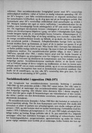 reformer. Den socialdemokratiske forsigtighed parret med SFs venstrefløjs
utålmodighedmedførte i løbet af foråret en stadig voksende spænding i SF. Ef-
ter SF”s kongres i juni følte socialdemokraterne en stigende usikkerhed over
for samarbejdets holdbarhed, og de slog igen ind på en forsigtigere politik. Det
forstærkede atter SFs venstrefløjs utilfredshed med samarbejdet og striden i
SF. Muligvis indebar det også en større indflydelse i socialdemokratiet for de
kræfter, som
hovedsageligt havde ødelæggelsen af SF som motiv for samarbej-
det. Da regeringen devaluerede kronen i slutningen af november og satte de-
batten 0m
devalueringens følgelove i gang, var løbet i virkeligheden kørt. Ingen
troede længere rigtigt på, at samarbejdet kunne fortsætte. Afstemningen d. 15.
december var en naturlig følge af en lang udvikling, som startede i marts 1967,
da mange socialdemokrater troede og håbede, at nu skulle der føres demokra-
tisk socialistisk politik i Danmark. Arbejderflertallets hurtige forlis og korte
levetid skyldtes først og fremmest, at ingen af de to partier var parate til at gå
ind i samarbejdet med så kort varsel. Man havde ikke i forvejen fået diskuteret
en fælles politiks mulige indhold og strategi. Og man tvivlede på oprigtigheden i
modpartens motiver. For socialdemokratiet gælder tillige, at man i løbet af
1960”erne,specielt efter 1963, i endnu højere grad end før havde forsømt at
fastholde ideologien og principperne over for vælgerne og medlemmerne og i
stedet havde forsvaret og idealiseret de kompromiser, som blev indgået med de
borgerlige partier. Socialdemokraterne mærkede derfor, at de havde svært
ved at forklare mange af deres vælgere og medlemmer, at man nu kunne sam-
arbejde med SF om en mere socialistisk politik, og at en ren socialdemokratisk
politik indebar bevægelsen hen mod et demokratisk socialistisk samfund. Der
skulle tid til omstillingen, og den ville SF's venstrefløj ikke give dem, for det
kunne betyde en
udvanding af SF*s politik.
Socialdemokratiet i opposition 1968-1971
I det foregående har socialdemokratiets teoretiske holdning i perioden
1960-1966 og dets praktiske politik i 1966-1967 været belyst. Det ville være ri-
meligt derefter at undersøge den socialdemokratiske oppositionspolitik under
den borgerlige regering. Det tillader tiden desværre ikke i denne omgang. I
stedet skal der gøres nogle få bemærkningerom videreførelsen af den teoreti-
ske debat i partiet om den demokratiske socialisme, specielt om industrielt og
økonomisk demokrati.
På socialdemokratiets årsmøde i Århus 1968 blev det besluttet at nedsætte et
erhvervspolitisk udvalg. Det fik Jens Kampmann som formand. Det skulle dels
formulere et afsnit til partiets nye arbejdsprogram, som skulle vedtages på kon-
gressen i 1969, og dels komme med en samlet betænkningi forbindelse med års-
mødet i 1970. I debatten på kongressen d. 15.-19. juni 1969 indgik udvalgets fore-
løbige tanker og forslag. Krags politiske tale d. 16. juni indeholdt b1.a. følgende
sætninger: »Der bør endvidere foretages en
vurdering af virksomheden inden
for forsikringsselskaber, pengeinstitutter, apotekervæsen og andre for forbru-
gerne vigtige områder med henblik på at undersøge, hvilke fordele der kan op-
37
 