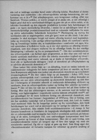 nås ved at inddrage områder heraf under offentlig ledelse. Resultatet af denne
vurdering skal indeholdes i det erhvervspolitiske udvalgs betænkning, der ud-
kommer om et år.«1°° Det arbejdsprogram, som kongressen vedtog, »Det nye
Samfund, 70”ernes politik«,er stærkt præget af et ønske om, at det offentlige i
højere grad skal styre samfundsudviklingen og gøre det på en sådan måde, at de
tekniske fremskridt og den stigende produktion kommer hele befolkningen til
gode i en rigere menneskelig tilværelse, i stedet for at udviklingen fører til et
menneskefjendtligt produktionssamfund med en voksende indflydelse fra store
og delvis udenlandske beherskede koncerner.101 Planlægning og styring fra
samfundets side er nøglebegreber, som går igen i stort set alle afsnit. 1 det øko-
nomiske liv skal styringen foregå ved større offentlig kontrol med kapitaldan-
nelse og investering. I det særlige erhvervspolitiske afsnit »Et samfund i udvik-
ling og forandring« hedder det, at kapitaldannelsen i samfundet må øges, bl.a.
ved oprettelsen af kollektive fonds, og at der skal oprettes en offentlig investe-
ringsbank, som'skal dirigere midlerne fra de offentlige fonds, fra den statslige
lånoptagningi udlandet og fra en postsparebank.102 -
Om den socialdemokrati-
ske erhvervspolitik i sin helhed siger programmet, at den »har som mål ved et
stærkt samfunds medvirken at sikre det enkelte menneskes tryghed og trivsel i
denne udvikling mod større velstand, og at skabe et bæredygtigt erhvervsliv,
hvor alle er ligeberettede deltagere i kraft af demokrati på arbejdspladsen og
et udviklet økonomisk demokrati.« ”3
Disse tanker blev straks fulgt op i en debatbog, hvori en række ledende so-
cialdemokrater redegjorde for deres synspunkter på hver sit område, og hvori
Jens Kampmann uddybede sine tanker om økonomisk demokrati og en kollektiv
investeringsbank.104 De blev videre fulgt op på årsmødet i Århus 1970, hvor
partiets erhvervspolitik stod i centrum for debatten. Dels vedtog årsmødet en
udtalelse om »en aktiv erhvervspolitik og økonomisk demokrati« og dels blev
der i forlængelse af årsmødet udsendt et omfattende debatoplæg »Erhverv og
samfund«, hvor de erhvervspolitiske tanker og forslag blev uddybet og konkre-
tiseret.” Det vil føre for vidt her at komme nærmere ind på disse tanker og
forslag. Blot skal det afslutningsvis nævnes, at de sammen med de tanker og
forslag, som fagbevægelseni nogenlunde samme tidsrum arbejdede med”, ud-
gør grundlaget for de mere konkrete forslag om økonomisk demokrati, som
socialdemokratiet har fremsat i begyndelsen af 1970,erne. Det er forslag, som
det har særdeles vanskeligt ved at komme igennem med, dels fordi de mødes
med modstand både fra de borgerlige partier og fra venstrefløjen, dels fordi
befolkningen har svært ved at interessere sig for særligt for ideerne i det øko-
nomiske demokrati, ikke mindst fordi socialdemokraterne i så mange år har
forsømt konsekvent at fremhæve de langsigtedeideologiskemål, som indehol-
der en reformpolitik med bevægelse hen mod et socialistisk samfund, på bekost-
ning af de nære, kortsigtede mål, som nødvendiggør kompromiser med bor-
gerlige partier og forsvar af disse kompromiser. Men det er også forslag, som
socialdemokraterne mener på længere sigt vil føre den rigtige vej: mod det
socialistiske samfund. Og det er vigtigt at gøre sig klart. Som Krag siger det:
»Socialdemokratiet vil fortsætte kampen for reformer og gradvis ændring af
38
 