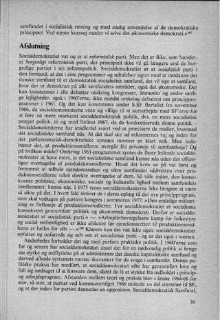 samfundet i socialistisk retning og 'med stadig anvendelse af de
demokratiskeprincipper. Ved næste korsvej møder vi selve det økonomiske demokrati.«107
Afslutning
Socialdemokratiet var og er et reformistisk parti. Men det er ikke, som hævdet,
et borger/[gt reformistisk parti, der principielt ikke vil gå længere end de bor-
gerlige partier i sin reformpolitik. Socialdemokratiet er et socialistisk parti i
den forstand, at det i sine programmer og udtalelser sigter mod at omdanne det
danske samfund til et demokratisk socialistisk samfund, det vil sige et samfund,
hvor der er demokrati på alle samfundets områder, også det økonomiske. Det
kan konstateres i alle debatter omkring kongresser, årsmøder og andre særli-
ge lejligheder, også i 1960,erne, ikke mindst omkring debatten om princippro-
grammet i 1961. Og det kan konstateres under S-SF flertallet fra november
1966, da socialdemokraterne viste sig villige til at samarbejde med SF'erne for
at føre en mere markeret socialdemokratisk politik, dvs. en mere socialistisk
præget politik, til og med foråret 1967, da de konkretiserede denne politik. -
Socialdemokraterne har imidlertid svært ved at præcisere de midler, hvormed
det socialistiske samfund nås. At det skal ske ad reformernes vej og inden for
det parlamentarisk-demokratiske systems rammer er klart nok. Men inde-
bærer det, at produktionsmidlerne overgår fra privateje til samfundseje? Og
på hvilken måde? Omkring l961-programmet syntes de fleste ledende socialde-
mokrater at have ment, at det socialistiske samfund kunne nås uden det offent-
liges overtagelse af produktionsmidlerne. Hvad det kom an
på var først og
fremmest at udhule ejendomsretten og sikre samfundet räderetten over pro-
duktionsmidlerne uden direkte overtagelse af dem. Så ville målet, den konse-
kvente politiske, økonomiske, sociale og kulturelle lighed mellem samfundets
medlemmer, kunne nås. I 1975 synes socialdemokraterne ikke længere at være
så sikre på det. I hvert fald skriver de i deres oplæg til det nye principprogram,som skal vedtages på partiets kongres i sommeren 1977: »Den endelige målsæt-
ning er
fælleseje af produktionsmidlerne. For socialdemokratiet er socialisme
konsekvent gennemført politisk og økonomisk demokrati. Derfor er socialde-
mokratiet et socialistisk parti.« ---
»Arbejderbevægelsenskamp for folkestyre
og social retfærdighed er ikke afsluttet før ejendomsretten til produktionsmid-
lerne er fælles for alle ---.«'°8 Klarere kan det vist ikke siges: socialdemokratiet
opfatter og opfattede sig selv om et socialistisk parti -
og er det også i teorien.
Anderledes forholder det sig med partiets praktiske politik. 1 l960”erne som
før og senere har socialdemokratiet anset det for en
nødvendig politik at brugesin styrke og indflydelse på at administrere det danske kapitalistiske samfund og
derved afbøde systemets værste skavanker for de svage i samfundet. Denne po-
litiske praksis har medført, at socialdemokratiet ofte har gennemført love og
følt sig nødsaget til at forsvare dem, skønt de lå et stykke fra indholdet i princip-
og arbejdsprogram. Afstanden mellem teori og praksis blev i årene 1964-66 for
stor, så stor, at partiet ved kommunevalget 1966 mistede en del stemmer til SF,
og at der inden for partiet dannedes en opposition, Socialdemokratisk Samfund,
39
 