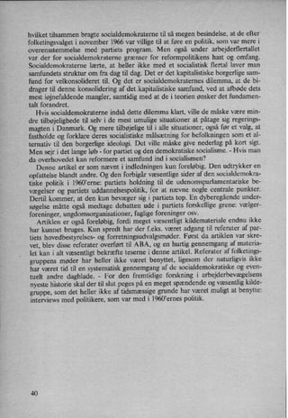 hvilket tilsammen bragte socialdemokraterne til så megen besindelse, at de efter
folketingsvalget i november 1966 var villige til at føre en politik, som var mere i
overensstemmelse med partiets program. Men også under arbejderflertallet
var der for socialdemokraterne'grænserfor reformpolitikens hast og omfang.
Socialdemokraterne lærte, at heller ikke med et socialistisk flertal laver man
samfundets struktur om fra dag til dag. Det er det kapitalistiske borgerlige sam-
fund for velkonsolideret til. Og det er socialdemokraternes dilemma, at de bi-
drager til denne konsolidering af det .kapitalistiske samfund, ved at afbøde dets
mest iøjnefaldendemangler, samtidig med at de i teorien ønsker det fundamen-
talt forandret.
Hvis socialdemokraterne indså dette dilemma klart, ville de måske være min-
dre tilbøjelighedetil selv i de mest umulige situationer at påtage sig regerings-
magten i Danmark. Og mere tilbøjelige til i alle situationer, også før et valg, at
fastholde og forklare deres socialistiske målsætning for befolkningen som et al-
ternativ til den borgerlige ideologi. Det ville måske give nederlag på kort sigt.
Men sejr i det lange løb -
for partiet og den demokratiske socialisme. -
Hvis man
da overhovedet kan reformere et samfund ind i socialismen?
Denne artikel er som nævnt i indledningen kun foreløbig. Den udtrykker en
opfattelse blandt andre. Og den forbigår væsentlige sider af den socialdemokra-
tiske politik i 1960”erne: partiets holdning til de udenomsparlamentariske be-
vægelser og partiets uddannelsespolitik, for at nævne nogle centrale punkter.
Dertil kommer, at den kun bevæger sig i partiets top. En dyberegåendeunder-
søgelse måtte også medtage debatten ude i partiets forskellige grene: vælger-
foreninger, ungdomsorganisationer, faglige foreninger osv.
Artiklen er også foreløbig, fordi meget væsentligt kildemateriale endnu ikke
har kunnet bruges. Kun spredt har der f.eks. været adgang til referater af par-
tiets hovedbestyrelses- 0g forretningsudvalgsmøder.Først da artiklen var skre-
vet, blev disse referater overført til ABA, og en hurtig gennemgang af materia-
let kan i alt væsentligt bekræfte teserne i denne artikel. Referater af folketings-
gruppens møder har heller ikke været benyttet, ligesom der naturligvis ikke
har været tid til en systematisk gennemgang af de socialdemokratiske og even-
tuelt andre dagblade. -
For den fremtidige forskning i arbejderbevægelsens
nyeste historie skal der til slut peges på en meget spændendeog væsentlig kilde-
gruppe, som det heller ikke af tidsmæssige grunde har været muligt at benytte:
interviews med politikere, som var med i l960*ernes politik.
40
 
