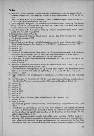 Noter
l.
LII
00
13.
14.
15.
16.
17.
18.
19.
20.
21.
22.
23.
24.
25.
26.
27.
28.
29.
30.
31.
32.
33.
Hans Erik Avlund Frandsen: Socialdemokratiet, kapitalismen 0g arbejderklassen 1945-76. -
Politiske arbejdstekster. Den borgerlige offensiv og arbejderbevægelsen s. 72-73, nr. 10, jan.
1977.
Jens Otto Krag: Kritik af de 6 foredrag. -
Dansk Arbejderbevægelse. Seks foredrag ---
s.
81-82. SFAH,s publikationsserie nr. fem. 1976.
Anker Jørgensen: Arbejderen i det moderne industrisamfund. Søren Hansen og Erik Stubtoft
(red.): I stedet for klassesamfundet s. 82. AOF 1971. (Det er en skam, Hans Erik Avlund
Frandsen åbenbart ikke kender den bogl).
Jens Otto Krag og K. B. Andersen: Kamp og fornyelse. Socialdemokratiets indsats i dansk
politik 1955-71, 5. 188. Fremad 1971.
. Statistisk tiårs oversigt 1970, s. 25.
Harald Westergaard Andersen: Dansk politik i går og i dag. Fra tredivernes krise til EF, s.
164. Fremad, ny udgave 1972.
. som 5, s. 59. .
*
. Steen Busck og Asger Jepsen: Arbejderbevægelsen under den kolde krig og højkonjunkturen.
Dansk arbejderbevægelse. Seks foredrag ---, s. 72. SFAH”s publikationsserie nr. fem. 1976.
. som 6, s. 164.
10.
11.
12.
som 4, s. 156.
samme s. 161.
Vejen frem. Socialdemokratiet. Pjece udgivet 1961. Programmet findes også i K. B. Andersen
m.f1. (red.): Idé og hverdag s. 162-171, AOF 1961. Sidetallene refererer til denne udgave.
K. B. Andersen m.f1. (red.): Idé og hverdag, s. 161-162. AOF 1961.
Claus Bryld: Det danske socialdemokrati og revisionismen. Bd. 2: fra 1914 til 1930'erne, s. 160.
GMT og SFAH 1976.
som 4, s. 164-166.
Referater af programkommissionens møder. Socialdemokratiets arkiv. Kasse 21 og 22. Ar-
bejderbevægelsens Bibliotek og Arkiv (ABA).
Socialdemokratiets arbejdsprogram. Idé og hverdag. Pjece udgivet 1961. Programmet findes
også i K. B. Andersen m.fl. (red.): Idé og hverdag s. 173-181. AOF 1961. Her s. 173 og 174.
som 13, s. 13 og 14. v
Viggo kampmann: Vore arbejdsopgaver i sekstiârene, s. 19. Pjece uden år, men formentlig
1960.
Nan Henningsen: Er farven falmet? s. 50. En række interviews med ledende socialdemokrater
i Aktuelts tillæg Weekend i august-december 1960. Udgivet af Socialistisk Debat. 1961.
samme s. 4.
samme s. 47.
som 5, s. 59.
som 5, s. 24.
som 5, s. 43-45.
som 5, s. 69.
som 5, s. 11.
Vagn Oluf Nielsen: Danmarks første arbejderflertal, s. 14-15. Fremad 1974.
samme s. 11.
som 4, s. 248-256.
Nye fremskridt gennem samfundssolidaritet. Socialdemokratiets kongresudtalelse 1965. Uden
sidetal.
I debatbogen Idé og hverdag (se note 13) skrev Anker Jørgensen, som dengang var formand
for Lager- og Pakhusarbejdemes Forbund, et kapitel om industrie1t demokrati, Han gik her
ind for, at arbejde og kapital burde ligestilles, når det drejede sig om beslutninger, der blev
truffet i virksomhederne (s. 46).
BLa. Ivar Nørgaard, dengang Aktuelts chefredaktør, som i en artikel i Verdens Gang nr. 5,
september 1963, fandt det nødvendigt at definere begreberne økonomisk og industrielt demo-
krati: »Økonomisk demokrati betyder medbestemmelse via ejendomsretten. det kan f.eks.
være gennem stats- eller kommunal ejendomsret, gennem kooperative selskaber, hvis formål
41
 
