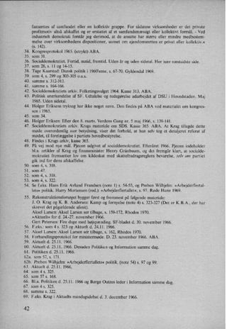 34.
35.
36.
37.
38.
39.
40.
41.
42.
43.
44.
45.
46.
47.
48.
49.
50.
51.
52.
53.
54.
55.
56.
57.
58.
59.
60.
61.
fastsættes af samfundet eller en kollektiv gruppe. For sådanne virksomheder er det private
proñtmotiv altså afskaffet og er erstattet af et samfundsmæssigt eller kollektivt formål. -
Ved
industrielt demokrati forstår jeg derimod, at de ansatte har større eller mindre medbestem-
melse over virksomhedens dispositioner, uanset om ejendomsretten er privat eller kollektiv.«
(s. 142).
Kongresprotokol 1965. (utrykt) ABA.
som 31.
Socialdemokratiet. Fortid, nutid, fremtid. Uden år og uden sidetal. Her især næstsidste side.
som 28, s. 11 og 14-15.
Tage Kaarsted: Dansk politik i l960”erne, s. 67-70. Gyldendal l969.
som 4, s. 299 og 303-305 0.a.s.
samme s. 312-313.
samme s. 164-166.
Socialdemokratiets arkiv. Folketingsvalget 1964. Kasse 313. ABA.
Politisk anerkendelse af SF. Udtalelse 0g redegørelse udarbejdet af DSU i Hovedstaden. Maj
1965. Uden sidetal.
Holger Eriksens tryksag har ikke noget navn. Den findes på ABA ved materialet om kongres-
sen i 1965.
som 34.
Holger Eriksen: Efter den 8. marts. Verdens Gang nr. 5 maj 1966, s. 139-141.
Socialdemokratiets arkiv. Krags materiale om SDS. Kasse 365. ABA. At Krag tillagde dette
møde overordentlig stor betydning, viser det forhold, at han selv tog et detaljeret referat af
mødet, til forelæggelsei partiets hovedbestyrelse.
Findes i Krags arkiv, kasse 365.
På vej mod nye mål. Pjecen udgivet af socialdemokratiet. Efteråret 1966. Pjecen indeholder
bl.a. artikler af Krag og finansminister Henry Grünbaum, og det fremgår klart, at socialde-
mokratiet fremsætter lov om kildeskat med skattefradragsreglens bevarelse, selv om partiet
gik ind for dens afskaffelse.
som 4, s. 318.
som 47.
som 4, s. 318.
som 4, s. 322.
Se feks. Hans Erik Avlund Frandsen (note 1) s. 54-55, og Preben Wilhjelm: »Arbejde'rflertal-
lets« politik. Harry Mortensen (red.): »Arbejderflertallet«,s. 97. Røde Hane 1969.
Rekonstruktionsforsøget bygger først og fremmest på følgende materiale:
J. O. Krag og K. B. Andersen: Kamp og fornyelse (note 4) s. 323-327 (Det er K.B.A,, der har
skrevet det pågældende afsnit).
Aksel Larsen: Aksel Larsen ser tilbage, s. 159-172, Rhodos 1970.
»Aktuelt« for d. 24.-27. november 1966.
Gert Petersen: Fire dage med højspænding. SF-bladet d. 30. november 1966.
F.eks.: som 4 s. 323 og Aktuelt d. 24.11. 1966.
Aksel Larsen: Aksel Larsen se'r tilbage, 5. 162, Rhodos 1970.
Forhandlingsprotokol for ministermøde. D. 23. november 1966. ABA.
Aktuelt d. 25.11. 1966.
Aktuelt d. 25.11. 1966. Desuden Politiken og Information samme dag.
Politiken d. 25.11. 1966.
62a. som 57, s. 171.
62b. Preben Wilhjelm: »Arbejderflertallets«politik. (note 54) s. 97 og 99.
63.
64.
65.
66.
67.
68.
69.
42
Aktuelt d. 25.11. 1966.
som 4 s. 325.
som 57 s. 168.
Bl.a. Politiken d. 25.11. 1966 og Børge Outzes leder i Information samme dag.
som 4 s. 325.
samme s. 322.
F.eks. Krag i Aktuelts mandagsdebat d. 3. december 1966.
 