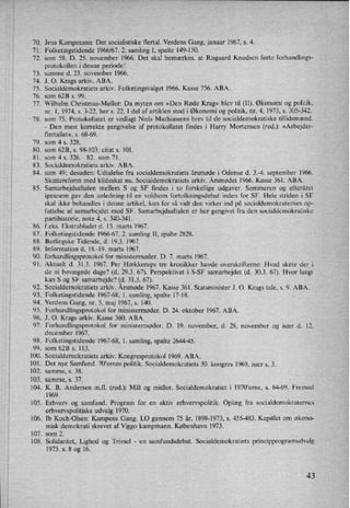 70.
71.
72.
73.
74.
75.
76.
77.
78.
79.
80.
81.
83.
84.
85.
86.
87.
88.
89.
90.
91.
92.
93.
94.
95.
96.
97.
98.
99.
100.
101 .
102.
103.
104.
105.
106.
107.
108.
Jens Kampmann: Det socialistiske flertal. Verdens Gang. januar 1967, s. 4.
Folketingstidende 1966/67. 2. samling I, spalte 149-150.
som 58. D. 25. november 1966. Det skal bemærkes, at Risgaard Knudsen førte forhandlings-
protokollen i denne periode!
samme d. 23. november 1966.
J. O. Krags arkiv. ABA.
Socialdemokratiets arkiv. Folketingsvalget 1966. Kasse 756, ABA.
som 623 s. 99.
Wilhelm Christmas-Møller: Da myten om »Den Røde Krag« blev til (11). Økonomi og politik,
nr. 1, 1974, 5. 3-22, her s. 22. 1 del af artiklen stod i Økonomi og politik, nr. 4, 1973, s. 305-342.
som 75. Protokollatet er vedlagt Niels Mathiassens brev til de socialdemokratiske tillidsmænd.
-
Den mest korrekte gengivelse af protokollatet findes i Harry Mortensen (red.): »Arbejder-
flertallet«, s. 68-69.
som 4 s. 328.
som 628, s. 98-103; citat 5. 101.
som 4 s. 326. 82. som 71.
Socialdemokratiets arkiv. ABA.
som 49; desuden: Udtalelse fra socialdemokratiets årsmøde i Odense d. 3.-4. september 1966.
Skattereform med kildeskat nu. Socialdemokratiets arkiv. Årsmødet 1966. Kasse 361. ABA.
Samarbejdsaftalen mellem S og SF findes i to forskellige udgaver. Sommeren og efteråret
igennem gav den anledning til en voldsom fortolkningsdebat inden for SF. Hele striden i SF
skal ikke behandles i denne artikel, kun for så vidt den virker ind på socialdemokraternes op-
fattelse af samarbejdet med SF. Samarbejdsaftalen er her gengivet fra den socialdemokratiske
partihistorie, note 4, s. 340-341,
feks. Ekstrabladet d. 13. mans 1967.
Folketingstidende 1966-67. 2. samling 11, spalte 2828.
Berlingske Tidende, (1. 19.3. 1967,
Information d. 18.-19. marts 1967.
forhandlingsprotokol for ministermøder. D. 7: marts 1967.
Aktuelt d. 31.3. 1967. Per Hækkerups tre kronikker havde overskrifterne: Hvad skete der i
de ni bevægede dage? (d. 293. 67). Perspektivet i S-SF samarbejdet (d. 30.3. 67). Hvor langt
kan S og SF samarbejde? (d. 31.3. 67).
Socialdemokratiets arkiv. Årsmøde 1967. Kasse 361. Statsminister J. O. Krags tale, s. 9. ABA.
Folketingstidende 1967-68, 1. samling, spalte 17-18. -
Verdens Gang, nr. 5, maj 1967, s. 140.
Forhandlingsprotokol for ministermøder. D. 24. oktober 1967. ABA.
.1. O. Krags arkiv. Kasse 360. ABA.
Forhandlingsprotokol for ministermøder. D, 19. november, d. 28. november og især d. 12.
december 1967.
Folketingstidende 1967-68, 1. samling, spalte 2644-45,
som 628 s. 113.
Socialdemokratiets arkiv. Kongresprotokol 1969. ABA.
Det nye Samfund. 70'ernes politik. Socialdemokratiets 30. kongres 1969, især s. 3.
samme, s. 38.
samme, s. 37.
K. B. Andersen m.f1. (red.): Mål og midler. Socialdemokratiet i 1970”erne, s. 64-69. Fremad
1969.
Erhverv og samfund. Program for en aktiv erhvervspolitik. Oplæg fra socialdemokraternes
erhvervspolitiske udvalg 1970.
lb Koch-Olsen: Kampens Gang. LO gennem 75 år, 1898-1973, s. 455-483, Kapitlet om økono-
misk demokrati skrevet af Viggo kampmann. København 1973.
som 2.
Solidaritet, Lighed og Trivsel -
en samfundsdebat. Socialdemokratiets principprogramudvalg
1975. s. 8 og 16.
43
 