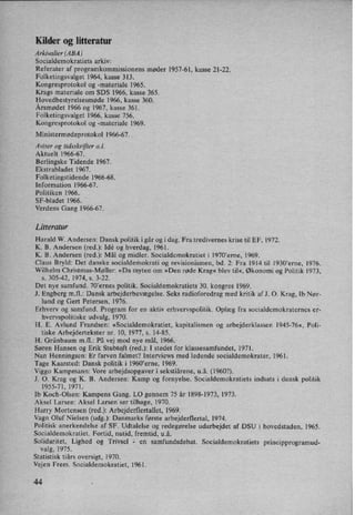 Kilder og litteratur
Arkivalier (ABA)
Socialdemokratiets arkiv:
Referater af programkommissionens møder 1957-61, kasse 21-22.
Folketingsvalget 1964, kasse 313.
Kongresprotokol og -materiale 1965.
Krags materiale om SDS 1966, kasse 365.
Hovedbestyrelsesmøde 1966, kasse 360.
Årsmødet 1966 og 1967, kasse 361.
Folketingsvalget 1966, kasse 756.
Kongresprotokol og -materiale 1969.
Ministermødeprotokol 1966-67. .
Aviser og tidsskrifter 0.1.
Aktuelt 1966-67.
Berlingske Tidende 1967.
Ekstrabladet 1967.
Folketingstidende 1966-68.
Information 1966-67.
Politiken 1966.
SF-bladet 1966.
Verdens Gang 1966-67.
Litteratur
Harald W. Andersen: Dansk politik i går og idag. Fra tredivernes krise til EF, 1972.
K. B. Andersen (red.): Idé og hverdag, 1961.
K. B. Andersen (red.): Mål og midler. Socialdemokratiet i 1970'erne, 1969.
Claus Bryld: Det danske socialdemokrati og revisionismen, bd. 2: Fra 1914 til 1930'erne, 1976.
Wilhelm Christmas-Møller: »Da myten om »Den røde Krag« blev til«, Økonomi og Politik 1973,
s. 305-42, 1974, 5. 3-22.
Det nye samfund. 70”ernes politik. Socialdemokratiets 30. kongres 1969. -
J. Engberg mil.: Dansk arbejderbevægelse. Seks radioforedrag med kritik af J. 0. Krag, lb Nør-
lund og Gert Petersen, 1976.
Erhverv og samfund. Program for en aktiv erhvervspolitik. Oplæg fra socialdemokraternes er-
hvervspolitiske udvalg, 1970.
H. E. Avlund Frandsen: »Socialdemokratiet, kapitalismen og arbejderklassen 1945-76«, Poli-
tiske Arbejdertekster nr. 10, 1977, s. 14-85.
H. Grünbaum mfl.: På vej mod nye mål, 1966.
Søren Hansen og Erik Stubtqft (red.): I stedet for klassesamfundet, 1971.
Nan Henningsen: Er farven falmet? Interviews med ledende socialdemokrater, 1961.
Tage Kaarsted: Dansk politik i 19601erne, 1969.
Viggo Kampmann: Vore arbejdsopgaver i sekstiårene, u.å. (1960?).
J. 0. Krag og K. B. Andersen: Kamp og fornyelse. Socialdemokratiets indsats i dansk politik
1955-71,1971.
lb Koch-Olsen: Kampens Gang. LO gennem 75 år 1898-1973, 1973.
Aksel Larsen: Aksel Larsen ser tilbage, 1970.
Harry Mortensen (red.): Arbejderflertallet, 1969.
Vagn Oluf Nielsen (udg.): Danmarks første arbejderflertal, 1974.
Politisk anerkendelse af SF. Udtalelse og redegørelse udarbejdet af DSU i hovedstaden, 1965.
Socialdemokratiet. Fortid, nutid, fremtid, u.å.
Solidaritet, Lighed og Trivsel 2 en samfundsdebat. Socialdemokratiets principprogramud-
valg, 1975.
Statistisk tiårs oversigt, 1970.
Vejen Frem. Socialdemokratiet, 1961.
44
 
