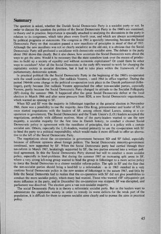 Summary
The question is asked, whether the Danish Social Democratic Party is a socialist party or not. ln
order to discuss the question the politics of the Social Democratic Party in the 1960's are examined,
in theory and in practice. Importance is specially attached to analysing the discussions in the party in
relation to its congresses, which take place every fourth year, and which are always accompanied
by political programs or statements. The congress in 1961 is specially interesting, because the Social
Democratic Party on that occasion passed a new manifesto of principles in stead of that of 1913.
Although the new manifesto was not s0 clearly socialistic as the old one, it is obvious that the Social
Democratic Party still professed a socialisme with democratic socialist aims. The debate in the party
about 1961 shows this clearly. But it also shows, how uncertain the Social Democrats were about the
ways to get the aims. Would it be necessary that the state somehow took over the means of produc-
tion to build up a society of equality and without economic exploitation? Or could there be other
ways to socialism? After all the Social Democrats in the early 60”s wanted to work for changing the
capitalistic society in socialist direction, but it had to take place within the framework of the
parlamentary, democratic system.
In practical political life the Social Democratic Party in the beginning of the 1960'5 co-operated
with the small social-liberal party, Det radikale Venstre, -
until 1964 in office together. During the
period 1964-66 some change in the political co-operation took place in the Danish parliament (folke-
tinget), partly because Det radikale Venstre approached the other non-socialist parties, especially
Venstre, partly because the Social Democratic Party changed its attitude to the Socialist Folksparty
(SF) during the summer 1966. It happened after the great Social Democratic defeat at the local
election in March 1966 and after some pressure from SDS, a new Social Democratic organisation,
which wanted an opening to SF.
When SD and SF won the majority in folketinget together at the general election in November
1966, there was a possibility to use the majority. Jens Otto Krag, primeminister and leader of SD, at
once started negotiations with the leaders of SF, among others Aksel Larsen, aiming at a co-
operation in government. The Social Democratic and the Trade Union's (L,O.) leaders accepted the
negotiations, probably with different motives. Most of the pany-leaders wanted to use the new
majority, a socialist majority for the first time in Danish history, to conduct a cleaner Social
Democratic policy in agreement with the manifesto of principles, that is a policy with a certain
socialist aim. Others, especially the L.O.-leaders, wanted primarily to use the co-operation with SF
to bind the party to a political responsibility, which would make it more difficult to offer an alterna-
tive to the left of the Social Democratic Party.
“
The negotiations about the co-operation in government between SD and SF failed, especially
because of different opinions about foreign politics. The Social Democratic minority-government
continued, now supported by SF. When the Social Democratic party had carried through their
tax-reform in March 1967, hesitatingly supported by SF, the two parties entered into a written poli-
tical agreement. In this the Social Democratic Party showed her will to conduct a more socialist
policy, especially in land-problems. But during the summer 1967 an increasing split arose in SF,
where a very strong left-wing group wanted to bind the group in folketinget to a more active policy
to force the Social Democrats to a clearer socialist reform-policy. The split in SF and the fear that
the non-socialist parties should bring a land-bill to a referendum -
as in 1963 -resulted in a very
cautions Social Democratic policy in the new session of folketinget in the autum 1967, and little by
little the Social Democrats had to realize that the co-operation with SF did not give possibilities to
conduct the more socialist policy, which many had wanted. Those who wanted »SF subjugated« got
more influence in the party, and in December the co-operation was stopped, SF was disrupted, and
parliament was dissolved. The election gave a vast non-socialist majority.
The social Democratic Party is in theory a reformistic socialist party. But as the leaders want to
administrate the capitalistic society in order to remedy its worst defects for the weak part of the
population, it is difiicult for them to express socialist aims clearly and to pursue the aims in practical
policy.
45
 