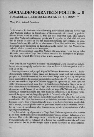 SOCIALDEMOKRATIETS POLITIK II
BORGERLIG ELLER SOCIALISTISK REFORMISME?
Hans Erik Avlund Frandsen
1.
Er det danske Socialdemokratis målsætning et socialistisk samfund ? Hvis Vagn
Oluf Nielsens analyse og fortolkning af Socialdemokratiets teori og praksis i
60erne holder vand er svaret ja. Det gør den imidlertid ikke. Eller rettere:
Vagn Oluf Nielsens konklusion er ganske vist ikke grebet ud af den blå luft, men
den er blevet til alene ud fra den socialdemokratiske selvforståelse og socia-
lismeopfattelse og ikke ud fra en diskussion af forholdet mellem det, Socialde-
mokratiet kalder socialisme og det indhold dette begreb har i den Marxinspire-
rede del af den revolutionære bevægelse.
Det er ikke en mangel Vagn Oluf Nielsen står alene med. F.eks. har jeg heller
ikke selv i den artikel Vagn Oluf Nielsen sætter af fra, bidraget til en præcise-
ring af dette forhold. Det vil jeg prøve at rette op på her.
2.
Men først lidt om Vagn Oluf Nielsens »bevismateriale«, som i sig selv er så tynd-
benet, at man unægtelig skal være stærk i troen for at få halet en positiv konklu-
sion ud af det.
Først og fremmest må jo også Vagn Oluf Nielsen konstatere, at m.h.t. Social-
demokratiets politiske praksis ligger det temmelig tungt med det socialistiske
perspektiv: Socialdemokratiet har tværtimod brugt »sin styrke og indflydelse
på at administrere det danske kapitalistiske samfund« (s. 39) Dvs. at det alene
er det »teoretiske« Vagn Oluf Nielsen bygger sin opfattelse på. Men også her
stiller Socialdemokratiet store krav til fortolkningsvilligheden. Sagen er jo, at
dén »demokratiske socialisme«, Vagn Oluf Nielsen hænger sin hat på, af social-
demokraterne defineres på en sådan måde, at Vagn Oluf Nielsen selv må ind-
rømme, at holder man sig til det, »må man nok konstatere, at de ikke går funda-
mentalt længere, end de borgerlige partier i Danmark ville gå«, (s. 11).
Tilbage på Vagn Oluf Nielsens positivliste bliver da kun to ting: For det første
en udstrakt tillid til at det fraværende socialistiske perspektiv i den socialdemo-
kratiske »teori« kun er tilsyneladende, dvs. at de borgerlige træk skyldes tak-
tiske hensyn, vanskeligheder med at præcisere hvordan man nærmere forestil-
ler sig vejen til socialismen eller forsømmelser m.h.t. kommunikation af den
egentlige målsætning.
For det andet -
og afgørende -
er Vagn Oluf Nielsens argumentation baseret
på en total identifikation med socialdemokraternes egen (vage) definition af so-
cialisme. Det ,er der ikke noget ondt i, men det er på den anden side ikke en
fremgangsmåde, der er velegnet til at belyse den socialdemokratiske reformis-
mes karakter. Det er jo ikke nogen kunst at finde eksempler på at socialdemo-
46
 