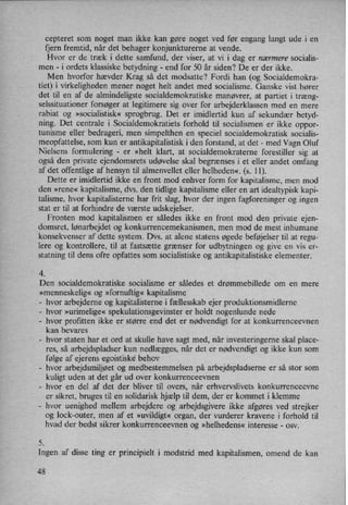 cepteret som noget man ikke kan gøre noget ved før engang langt ude i en
fjern fremtid, når det behager konjunkturerne at vende.
Hvor er de træk i dette samfund, der viser, at vi i dag er nærmere socialis-
men -
i ordets klassiske betydning -
end for 50 år siden? De er der ikke.
Men hvorfor hævder Krag så det modsatte? Fordi han (og Socialdemokra-
tiet) i virkeligheden mener noget helt andet med socialisme. Ganske vist hører
det til en af de almindeligste socialdemokratiske manøvrer, at partiet i træng-
selssituationer forsøger at legitimere sig over for arbejderklassen med en mere
rabiat og »socialistisk« sprogbrug. Det er imidlertid kun af sekundær betyd-
ning. Det centrale i Socialdemokratiets forhold til socialismen er ikke oppor-
tunisme eller bedrageri, men simpelthen en speciel socialdemokratisk socialis-
meopfattelse, som kun er antikapitalistisk i den forstand, at det -
med Vagn Oluf
Nielsens formulering -
er »helt klart, at socialdemokraterne forestiller sig at
også den private ejendomsrets udøvelse skal begrænses i et eller andet omfang
af det offentlige af hensyn til almenvellet eller helheden« (s. 11).
Dette er imidlertid ikke en front mod enhver form for kapitalisme, men mod
den »rene« kapitalisme, dvs. den tidlige kapitalisme eller en art idealtypisk kapi-
talisme, hvor kapitalisterne har frit slag, hvor der ingen fagforeninger og ingen
stat er til at forhindre de værste udskejelser.
Fronten mod kapitalismen er således ikke en front mod den private ejen-
domsret, lønarbejdet og konkurrencemekanismen, men mod de mest inhumane
konsekvenser af dette system. Dvs. at alene statens øgede beføjelser til at regu-
lere og kontrollere, til at fastsætte grænser for udbytningen og give en vis er-
statning til dens ofre opfattes som socialistiske og antikapitalistiske elementer.
4.
Den socialdemokratiske socialisme er således et drømmebillede om en mere
»menneskelig« og »fornuftig«kapitalisme
-
hvor arbejderne og kapitalisterne i fællesskab ejer produktionsmidlerne
-
hvor »urimelige« spekulationsgevinster er holdt nogenlunde nede
-
hvor profitten ikke er større end det er nødvendigt for at konkurrenceevnen
kan bevares
-
hvor staten har et ord at skulle have sagt med, når investeringerne skal place-
res, så arbejdspladser kun nedlægges, når det er nødvendigt og ikke kun som
følge af ejerens egoistiske' behov
-
hvor arbejdsmiljøet 0g medbestemmelsen på arbejdspladserne er så stor som
kuligt uden at det går ud over konkurrenceevnen
-
hvor en del af det der bliver til overs, når erhvervslivets konkurrenceevne
er sikret, bruges til en solidarisk hjælp til dem, der er kommet i klemme
-
hvor uenighed mellem arbejdere og arbejdsgivere ikke afgøres ved strejker
og lock-outer, men af et »uvildigt«organ, der vurderer kravene i forhold til
hvad der bedst sikrer konkurrenceevnen og »helhedens« interesse -
osv.
5.
Ingen af disse ting er principielt i modstrid med kapitalismen, omend de kan
48
 