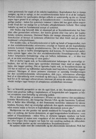 være generende for nogle af de enkelte kapitalister. Kapitalismen har jo mange
ansigter, og det er oplagt, at det socialdemokratiske hører til et af de venligste.
Partiets indsats for samfundets dårligst stillede er uomtvistelig og der er i hoved-
sagen ingen grund til at anfægte, at Socialdemokratiet -
i modsætning til de bor-
gerlige partier -
inden for systemets rammer i tidens løb har gjort sådan nogen-
lunde hvad der var muligt for at forbedre arbejderklassens forhold. Men netop
indenfor og med en fundamental accept af systemet.
Der findes mig bekendt ikke et eksempel på at Socialdemokratiet har fore-
slået eller gennemført refOrmer, der kunne genere eller true selve det kapita-
listiske systems eksistens. Derimod findes der mange eksempler på, at Social-
demokratiet af hensyn til systemets effektivitet har slået hårdt ned på enhver
modstand i arbejderklassen.
Det skyldes ikke, at Socialdemokratiet er købt og betalt af borgerskabet, men
at den socialdemokratiske reformisme entydigt er baseret på det kapitalistiske
systems konstant forøgede produktionsevne. Det er herfra reformerne skal fi-
nanseres, og det er herfra lønstigningerneskal komme. Et fundamentalt ander-
ledes system ligger uden for den socialdemokratiske forestillingsverden. Med
Anker Jørgensens formulering: »Jeg må hellere indrømme, at vi ikke tror
på, at en total socialisering vil være godt«.1
Det er derfor logisk nok, at Socialdemokratiet bekæmper de uansvarlige ar-
bejdere, der ud fra deres egne egoistiske interesser truer med at slagte den
høne, der lægger guldæg. Det er ligeledes logisk nok, at Socialdemokratiet og
LO har et snævert og indforstået samarbejde med kapitalens forskellige organi-
sationer: Sikringen af deres primære interesser er
samtidig forudsætningen
for den socialdemokratiske reformpraksis, dels p.g.a. reformernes afhængig-
hed af et tilstrækkelig stort overskud og dels p.g.a. socialdemokraternes mulig-
hed for at få varetaget erhvervslivets interesse på netop de måder, der samtidig
»bedst muligt« tager hensyn til arbejdernes umiddelbare interesser.
6
Set i et historisk perspektiv er det da også klart, at det, Socialdemokratiet op-
fatter som gradvise indhug i kapitalismen, af borgerskabet selv langsomt er ble-
vet
accepteret som
fornuftig og ansvarlig politik.
Det er ikke tilfældigt,at tendensen i 30”erne var den samme i det socialdemo-
kratiske Skandinavien, det borgerligt liberale USA og det fascistiske Tyskland.
Det er heller ikke tilfældigt,at den fremmeste teoretiske talsmand for denne
tendens, Keynes, klart og utvetydigt opfattede den øgede statsintervention som
»den eneste måde at bevare et kapitalistisk økonomisk system på«.2
Herhjemme var der ganske vist spredt modstand fra borgerlig side, men slet
ikke i et omfang, der kunne dementere, at også borgerskabets konklusion -
som
anført af Finanstidende -
måtte blive, at »krisens vigtigste resultat« var hold-
ningsændringen til staten som »regulator af det økonomiske forløb, således at
der efter krigen ikke længere var basis for »en sondring mellem de »liberalisti-
ske« borgerlige partier og det »socialistiske« Socialdem_okrati«.3 _
På samme måde med det industrielle og det økonomiske demokrati. Nok har
49
 