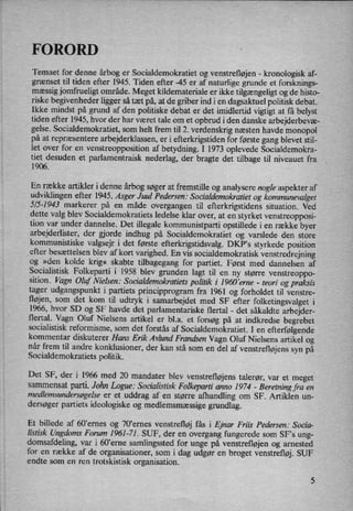 FORORD
Temaet for denne årbog er Socialdemokratiet og venstrefløjen -
kronologisk af-
grænset til tiden efter 1945. Tiden efter -45 er af naturlige grunde et forsknings-
mæssig jomfrueligt område. Meget kildemateriale er ikke tilgængeligt og de histo-
riske begivenheder ligger så tæt på, at de griber ind i en dagsaktuel politisk debat.
Ikke mindst på grund af den politiske debat er det imidlertid vigtigt at få belyst
tiden efter 1945, hvor der har været tale om et Opbrud i den danske arbejderbevæ-
gelse. Socialdemokratiet, som helt frem til 2. verdenskrig næsten havde monopol
på at repræsentere arbejderklassen, er i efterkrigstiden for første gang blevet stil-
let over for en
venstreopposition af betydning. I 1973 oplevede Socialdemokra-
tiet desuden et parlamentraisk nederlag, der bragte det tilbage til niveauet fra
1906.
En række artikler i denne årbogsøger at fremstille 0g analysere nogle aspekter af
udviklingen efter 1945. Asger Juul Pedersen: Socialdemokratiet og kommunevalget
5/5-1943 markerer på en måde overgangen til efterkrigstidens situation. Ved
dette valg blev Socialdemokratiets ledelse klar over, at en 'styrket venstreopposi-
tion var under dannelse. Det illegale kommunistparti opstillede i en række byer
arbejderlister, der gjorde indhug på Socialdemokratiet og varslede den store
kommunistiske valgsejr i det første efterkrigstidsvalg. DKP”s styrkede position
efter besættelsen blev af kort varighed. En vis socialdemokratisk venstredrejning
og »den kolde krig« skabte tilbagegang for partiet. Først med dannelsen af
Socialistisk Folkeparti i 1958 blev grunden lagt til en ny større venstreoppo-
sition. Vagn Oluf Nielsen: Socialdemokratiets politik i_1960 'erne -
teori og praksis
tager udgangspunkt i partiets principprogram fra 1961 og forholdet til venstre-
Højen, som det kom til udtryk i samarbejdet med SF efter folketingsvalget i
1966, hvor SD og SF havde det parlamentariske flertal -
det såkaldte arbejder-«
flertal. Vagn Oluf Nielsens artikel er bl.a. et forsøg på at indkredse begrebet
socialistisk reformisme, som det forstås af Socialdemokratiet. I en
efterfølgende
kommentar diskuterer Hans Erik Avlund Frandsen Vagn Oluf Nielsens artikel og
når frem til andre konklusioner, der kan stå som en del af venstrefløjenssyn på
Socialdemokratiets politik.
Det SF, der i 1966 med 20 mandater blev venstrefløjens talerør, var et meget
sammensat parti. John Logue: Socialistisk Folkeparti anno 1974 -
Beretning fra en
medlemsandersøgelseer et uddrag af en større afhandling om SF. Artiklen un-
dersøger partiets ideologiske og medlemsmæssige grundlag.
Et billede af 60,ernes og 70'emes venstrefløj fås i Ejnar Friis Pedersen: Socia-
listisk Ungdoms Forum 1961-71. SUF, der en overgang fungerede som SF,s ung-
domsafdeling, var i 60”erne samlingssted for unge på venstrefløjen og amested
for en række af de organisationer, som i dag udgør en broget venstrefløj.SUF
endte som en ren trotskistisk organisation.
 