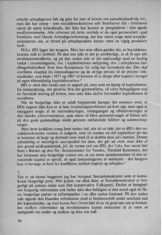 enkelte arbejdsgivere følt sig gået for nær af kravet om samarbejdsudvalg mv.,
men det har netop
-
som socialdemokraterne selv fremhæver det -
fortrinsvis
været de mere forstokkede, der ikke har kunnet se perspektivet i den øgede
medfornemmelse. Alle reformer på dette område er da også gennemført i god
forståelse med Dansk Arbejdsgiverforening, der har været enige med socialde-
mokraterne om, at trivsel på arbejdspladsen kunne være en vigtig produktiv
kraft.
M.h.t. ØD ligger det tungere. Men her som ellers gælder det, at Socialdemo-
kratiets mål er dobbelt: På den ene side er det jo uretfærdigt, at så få ejer alle
produktionsmidlerne, og på den anden side er det nødvendigt med en kraftig
vækst i investeringerne, dvs. i kapitalisternes indtjening, dvs. i arbejdernes løn-
tilbageholdenhed. Som Jens Kampmann for nylig har formuleret det: Der skal
overføres »kapital fra lønmodtagerne og de øvrige private til de private virk-
somheder, som både i 1977 og 1987 vil komme til at skrige efter kapital i mangel
på egen tilstrækkelig kapitaldannelse«.4
ØD er altså ikke tænkt som et angreb på, men som en hjælp til kapitalismen.
En indsprøjtning,der givetvis, hvis det gennemføres, vil være behageligere end
en fascistisk løsning på krisen, men som ikke derfor forvandler kapitalismen til
socialisme.
Når de borgerlige ikke er udelt begejstrede hænger det sammen med, at
ØDs opgave ikke kun er at løse investeringsproblemet på kort sigt, men også at
muliggøre nogle af de rationaliseringer, omlægninger og effektiviseringer af
den danske erhvervsstruktur, som ellers vil blive gennemtvunget af krisen selv
på den gode gammeldags måde gennem omfattende fallitter og sammenlæg-
ninger.
Men hvor krakkets tvang først sætter ind, når alter tabt, der er ØD i den so-
cialdemokratiske version et indgreb, som vil ramme en del kapitalister før det
er kommet så langt og dermed være med til at skubbe dem ud i mørket. Denne
udradering er naturligvis uacceptabel for dem, det går ud over, men ikke af
den grund antikapitalistisk, jvf. de varme ord om ØD, der f.eks. har været ført
frem i Børsen og den fhv. finansminister for Venstre, Thorkild Kristensen, der
har formanet sine borgerlige venner om, at »jo mere ejendomsretten til den in-
vesterede kapital er spredt, så også lønmodtagerne er medejere -
des længere
kan vi bevæge os bort fra konflikten mellem kapital og arbejde«.5
7.
Det er på denne baggrund jeg har betegnet Socialdemokratiet som et konse-
kvent borgerligt parti. Min pointe var altså ikke, at Socialdemokratiet er bor-
gerligt på samme måde som Det konservative Folkeparti. Derfor er betegnel-
sen borgerlig reformisme nok heller ikke den heldigste al den stund ogsåde fle-
ste borgerlige partier er reformpartier i en eller anden forstand. På den anden
side sigtede den klassiske reformisme mod et fundamentalt andet samfund end
det kapitalistiske, og man kunne her i hvert fald til en vis grad tale om at forskel-
len mellem reformister og revolutionære kunne reduceres til at være et
spørgsmål om midler og analyse og ikke om mål.
50
 