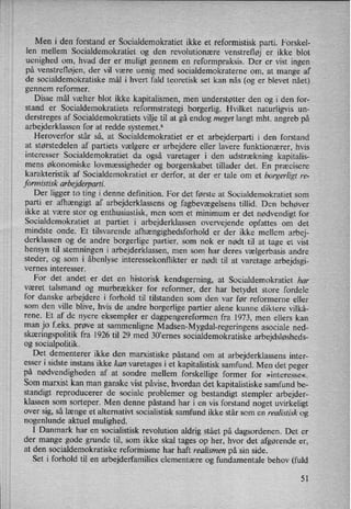 Men i den forstand er Socialdemokratiet ikke et reformistisk parti. Forskel-
len mellem Socialdemokratiet og den revolutionære venstrefløj er ikke blot
uenighed om, hvad der er muligt gennem en reformpraksis. Der er vist ingen
på venstrefløjen, der vil være uenig med socialdemokraterne om, at mange af
de socialdemokratiske mål i hvert fald teoretisk set kan nås (og er blevet nået)
gennem reformer.
Disse mål vælter blot ikke kapitalismen, men understøtter den og i den for-
stand er Socialdemokratiets reformstrategi borgerlig. Hvilket naturligvis un-
derstreges af Socialdemokratiets vilje til at gå endog meget langt mht. angreb på
arbejderklassen for at redde systemet.6
Heroverfor står så, at Socialdemokratiet er et arbejderparti i den forstand
at størstedelen af partiets vælgere er arbejdere eller lavere funktionærer, hvis
interesser Socialdemokratiet da også varetager i den udstrækning kapitalis-
mens økonomiske lovmæssigheder og borgerskabet tillader det. En præcisere
karakteristik af Socialdemokratiet er derfor, at der er tale om et borgerligt re-
formistisk arbejderparti.
Der ligger to ting i denne definition. For det første at Socialdemokratiet som
parti er afhængigt af arbejderklassens og fagbevægelsenstillid. Den behøver
ikke at være stor og enthusiastisk, men som et minimum er det nødvendigt for
Socialdemokratiet at partiet i arbejderklassen overvejende opfattes om det
mindste onde. Et tilsvarende afhængighedsforhold er der ikke mellem arbej-
derklassen og de andre borgerlige partier, som nok er nødt til at tage et vist
hensyn til stemningen i arbejderklassen, men som har deres vælgerbasis andre
steder, og som i åbenlyse interessekonflikter er nødt til at varetage arbejdsgi-
vernes interesser.
For det andet er det en historisk kendsgerning, at Socialdemokratiet har
været talsmand og murbrækker for reformer, der har betydet store fordele
for danske arbejdere i forhold til tilstanden som den var før reformerne eller
som den ville blive, hvis de andre borgerlige partier alene kunne diktere vilkå-
rene. Et af de nyere eksempler er
dagpengereformen fra 1973, men ellers kan
man jo feks. prøve at sammenligne Madsen-Mygdal-regeringens asociale ned-
skæringspolitikfra 1926 til 29 med 30,emes socialdemokratiske arbejdsløsheds-
og socialpolitik.
Det dementerer ikke den marxistiske påstand om at arbejderklassens inter-
esser i sidste instans ikke kan varetages i et kapitalistisk samfund. Men det peger
på nødvendigheden af at sondre mellem forskellige former for »interesse«.
Som marxist kan man ganske vist påvise,hvordan det kapitalistiske samfund be-
standigt reproducerer de sociale problemer og bestandigt stempler arbejder-
klassen som sorteper. Men denne påstand har i en vis forstand noget uvirkeligt
over sig, så længe et alternativt socialistisk samfund ikke står som en realistisk og
nogenlunde aktuel mulighed.
I Danmark har en socialistisk revolution aldrig stået på dagsordenen. Det er
der mange gode grunde til, som ikke skal tages op her, hvor det afgørende er,
at den socialdemokratiske reformisme har haft realismen på'sin side.
Set i forhold til en arbejderfamilies elementære og fundamentale behov (fuld
51
 