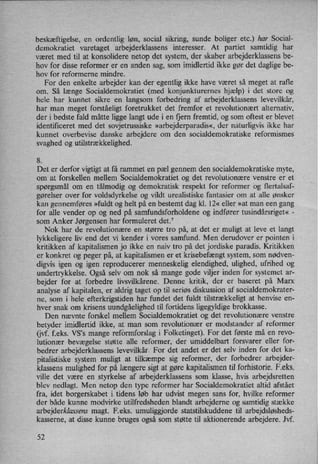 beskæftigelse, en ordentlig løn, social sikring, sunde boliger etc.) har Social-
demokratiet varetaget arbejderklassens interesser. At partiet samtidig har
været med til at konsolidere netop det system, der skaber arbejderklassens be-
hov for disse reformer er en anden sag, som imidlertid ikke gør det daglige be-
hov for reformerne mindre.
For den enkelte arbejder kan der egentlig ikke have været så meget at rafle
om. Så længe Socialdemokratiet (med konjunkturernes hjælp) i det store og
hele har kunnet sikre en langsom forbedring af arbejderklassens levevilkår,
har man meget forståeligt foretrukket det fremfor et revolutionært alternativ,
der i bedste fald måtte ligge langt ude i en fjern fremtid, og som oftest er blevet
identificeret med det sovjetrussiske »arbejderparadis«,der naturligvis ikke har
kunnet overbevise danske arbejdere om den socialdemokratiske reformismes
svaghed og utilstrækkelighed.
8.
Det er derfor vigtigt at få rammet en pæl gennem den socialdemokratiske myte,
om at forskellen mellem Socialdemokratiet og det revolutionære venstre er et
spørgsmål om en tålmodig og demokratisk respekt for reformer og flertalsaf-
gørelser over for voldsdyrkelse og vildt urealistiske fantasier om at alle ønsker
kan gennemføres »fuldt og helt på en bestemt dag kl. 12« eller »at man een gang
for alle vender op og ned på samfundsforholdene og indfører tusindårsriget« -
som Anker Jørgensen har formuleret det."
Nok har de revolutionære en større tro på, at det er muligt at leve et langt
lykkeligere liv end det vi kender i vores samfund. Men derudover er pointen i
kritikken af kapitalismen jo ikke en naiv tro på det jordiske paradis. Kritikken
er konkret og peger på, at kapitalismen er et krisebefængt system, som nødven-
digvis igen og igen reproducerer menneskelig elendighed, ulighed, ufrihed og
undertrykkelse. Også selv om nok så mange gode viljer inden for systemet ar-
bejder for at forbedre livsvilkårene. Denne kritik, der er baseret på Marx
analyse af kapitalen, er aldrig taget op til seriøs diskussion af socialdemokrater-
ne, som i hele efterkrigstiden har fundet det fuldt tilstrækkeligt at henvise en-
hver snak om krisens uundgåelighed til fortidens ligegyldige brokkasse.
Den nævnte forskel mellem Socialdemokratiet og det revolutionære venstre
betyder imidlertid ikke, at man som revolutionær er modstander af reformer
(jvf. feks. VS's mange reförmforslag i Folketinget). For det første må en revo-
lutionær bevægelse støtte alle reformer, der umiddelbart forsvarer eller for-
bedrer arbejderklassens levevilkår, For det andet er det selv inden for det ka-
pitalistiske system muligt at tilkæmpe sig reformer, der forbedrer arbejder-
klassens mulighed for på længere sigt at gøre kapitalismen til forhistorie. F.eks.
ville det være en styrkelse af arbejderklassens som klasse, hvis arbejdsretten
blev nedlagt. Men netop den type reformer har Socialdemokratiet altid afstået
fra, idet borgerskabet i tidens løb har udvist megen sans for, hvilke reformer
der både kunne modvirke utilfredsheden blandt arbejderne og samtidig stække
arbejderklassens magt. F.eks. umuliggjorde statstilskuddene til arbejdsløsheds-
kasserne, at disse kunne bruges også som støtte til aktionerende arbejdere. Jvf.
52
 