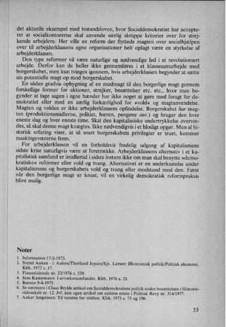 det aktuelle eksempel med bistandsloven, hvor Socialdemokratiet har accepte-
ret at socialkontorerne skal anvende særlig skrappe kriterier over for strej-
kende arbejdere. Her ville en reform der flyttede magten over socialhjælpen
over til arbejderklassens egne organisationer helt oplagt være en styrkelse af
arbejderklassen.
Den type reformer vil være naturlige og nødvendige led i et revolutionært
arbejde. Derfor kan de heller ikke gennemføres i et klassesamarbejde med
borgerskabet, men kun tvinges igennem, hvis arbejderklassen begynder at sætte
sin potentielle magt op mod borgerskabet. ›
En sådan gradvis opbygning af en modmagt til den borgerlige magt gennem
forskellige former for aktioner, strejker, besættelser etc. etc., hvor man be-
gynder at tage sagen i egne hænder har ikke noget at gøre med foragt for de-
mokratiet eller med en særlig forkærlighed for »vold« og magtanvendelse.
Magten og volden er ikke arbejderklassens opfindelse. Borgerskabet har mag-
ten (produktionsmidlerne, politiet, hæren, pengene osv.) og bruger den hver
eneste dag og hver eneste time. Skal den kapitalistiske undertrykkelse overvin-
des, så skal denne magt knægtes. Ikke nødvendigvisi et blodigt opgør. Men al hi-
storisk erfaring viser, at så snart borgerskabets privilegier er truet, kommer
maskingeværerne frem.
For arbejderklassen vil en forholdsvis fredelig udgang af kapitalismens
sidste krise naturligvis være at foretrække. Arbejderklassens alternativ i et ka-
pitalistisk samfund er imidlertid i sidste instans ikke om man skal benytte »demo-
kratiske« reformer eller vold og tvang. Alternativet er en underkastelse under
kapitalismens og borgerskabets vold og tvang eller modstand mod den. Først
når den borgerlige magt er knust, vil en virkelig demokratisk reformpraksis
blive mulig.
PJoter
1. Information 17-2-1973.
2. Svend Auken -
i: Auken/Thorlund Jepsen/Ejv. Larsen: Økonomisk politik/Politisk økonomi.
Kbh. 1972 s. 17.
Finanstidende nr. 23/1976 s. 529.
. Jens Kampmann: Lavvækstsamfundet. Kbh. 1976 s. 21.
Børsen 9-4-1975.
Se nærmere i Claus Brylds artikel om Socialdemokratiets politik under besættelsen i Historie-
videnskab nr. 12. Jvf. min egen artikel om samme emne i Politisk Revy nr. 314/1977.
Anker Jørgensen: Til venstre for midten. Kbh. 1975 s. 75 og 196.
øvew
>'
53
 