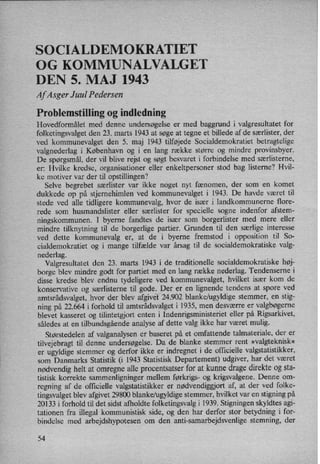 SO CIALDEMOKRATIET
OG KOMMUNALVALGET
DEN 5. MAJ 1943
Af Asger Juul Pedersen
Problemstilling 0g indledning
Hovedformålet med denne undersøgelse er med baggrund i valgresultatet for
folketingsvalget den 23. marts 1943 at søge at tegne et billede af de særlister, der
ved kommunevalget den 5. maj 1943 tilføjede Socialdemokratiet betragtelige
valgnederlag i København og i en lang række større og mindre provinsbyer.
De spørgsmål,der vil blive rejst og søgt besvaret i forbindelse med særlisterne,
er: Hvilke kredse, organisationer eller enkeltpersoner stod bag listerne? Hvil-
ke motiver var der til opstillingen?
Selve begrebet særlister var ikke noget nyt fænomen, der som en komet
dukkede op på stjernehimlen ved kommunevalget i 1943. De havde været til
stede ved alle tidligere kommunevalg, hvor de især i landkommunerne flore-
rede som husmandslister eller særlister for specielle sogne indenfor afstem-
ningskommunen. I byerne fandtes de især som borgerlister med mere eller
mindre tilknytning til de borgerlige partier. Grunden til den særlige interesse
ved dette kommunevalg er, at de i byerne fremstod i opposition til So-
cialdemokratiet og i mange tilfælde var årsag til de socialdemokratiske valg-
nederlag.
Valgresultatet den 23. marts 1943 i de traditionelle socialdemokratiske høj-
borge blev mindre godt for partiet med en lang række nederlag. Tendenserne i
disse kredse blev endnu tydeligere ved kommunevalget, hvilket især kom de
konservative og særlisterne til gode. Der er en lignende tendens at spore ved
amtsrådsvalget, hvor der blev afgivet 24.902 blanke/ugyldige stemmer, en stig-
ning på 22.664 i forhold til amtsrådsvalget i 1935, men desværre er valgbøgerne
blevet kasseret og tilintetgjort enten i Indenrigsministeriet eller på Rigsarkivet,
således at en tilbundsgåendeanalyse af dette valg ikke har været mulig.
Størstedelen af valganalysen er baseret på et omfattende talmateriale, der er
tilvejebragt til denne undersøgelse. Da de blanke stemmer rent »valgteknisk«
er ugyldige stemmer og derfor ikke er indregnet i de officielle valgstatistikker,
som Danmarks Statistik (i 1943 Statistisk Departement) udgiver, har det været
nødvendighelt at omregne alle procentsatser for at kunne drage direkte og sta-
tistisk korrekte sammenligninger mellem førkrigs- og krigsvalgene. Denne om-
regning af de officielle valgstatistikker er nødvendiggjort af, at der ved folke-
tingsvalget blev afgivet 29800 blanke/ugyldige stemmer, hvilket var en stigning på
20133 i forhold til det sidst afholdte folketingsvalg i 1939. Stigningen skyldtes agi-
tationen fra illegal kommunistisk side, og den har derfor stor betydning i for-
bindelse med arbejdshypotesen om den anti-samarbejdsvenlige stemning, der
54
 