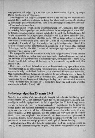 slog igennem ved valget, og som især kom de konservative til gode, og bragte
Dansk Samling ind i Folketinget.
Som baggrund for valgforklaringerne vil der i det omfang, det skønnes nød-
vendigt, blive inddraget materiale omkring den økonomiske og sociale situation
og forholdene på arbejdsmarkedet, samt den almindelige utilfredshed med for-
holdene under besættelsen.
Forudsætningen for afholdelse af kommunevalg i 1943 afhang af problemer-
ne omkring folketingsvalget, der skulle afholdes inden udgangen af marts 1943,
da folketingsmedlemmernes mandat udløb den 2. april. De forhandlinger, der
forløb vedrørende folketingsvalgets afholdelse, vil ikke blive behandlet herl.
Det sidste kommunevalg blev afholdt i marts 1937, og ifølge valgloven skulle der
have været kommunevalg igen i marts 1941, men de tyske myndigheder afviste
muligheden for valg af frygt for uroligheder, og indenrigsminister Knud Kri-
stensen forelagde derfor et lovforslag om udsættelse i 1 år, hvilket blev vedtaget
i folketinget den 24. feb. 1941. I starten af 1942 valgte regeringen selv at udskyde
kommunevalget endnu et årz.
Da spørgsmålet om de kommunale valg som tidligere nævnt havde mindre
betydning, spillede de heller ikke den store rolle i forhandlingerne, og inden
den endelige tyske godkendelse af folketingsvalget, der forelå den 1. marts 1943,
blev det den 19. feb. vedtaget i folketinget, at de kommunale valg skulle udskydes
endnu et år.
Det eneste problem i forbindelse med de kommunale valg opstod først efter
folketingsvalget, da de sønderjyske folketingsmænd ønskede en udsættelse af de
kommunale valg i sin helhed, fordi det tyske mindretal ikke ønskede at opstille.
Men ved forhandlinger bøjede de sig, selvom de var utilfredse med, at kongeå-
linien blev trukket op igen, som de udtrykte det. Den 9. april fremsatte inden-
rigsminister Jørgen Jørgensen i folketinget forslag om at udsætte de kommuna-
le valg i Sønderjylland til senest 1947, mens der i det øvrige land skulle afholdes
kommunale valg den 5. maj 19433.
Folketingsvalget den 23. marts 1943
Som led i en måling af det omsving, der foregik i den danske befolkning op til
augustdagene i 1943, kan kommunevalget den 5.5. ikke ses isoleret, men må sam-
menlignes med de vigtigste træk fra folketingsvalget den 23.3.43. I valgkampen
var der to træk, der især var fremherskende: 1) Agitationen fra de samarbej-
dende partier om nationalt sammenhold og stor vælgerdeltagelse,hvor der bag
agitationen spores en skræk fra politikkerside om at blive stillet ansigt til ansigt
med vælgerne. 2) Den agitation, der fra illegal side blev ført om at stemme
blankt, men hvor enigheden var så som så, idet kommunisterne opfordrede til
at stemme blankt, mens Chrismas Møller fra London opfordrede til at stemme
på »eet af de seks anstændige partier« -
altså også på Dansk Samling.
Valgdeltagelsen blev den højeste nogensinde med en stemmeprocent på
89.5 % af de stemmeberettigede vælgere. Den danske vælgerbefolkning havde
55
 