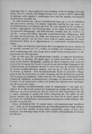 tingsvalget den 23. marts opstår det store problem, at det er umuligt at foretage
denne form for reseach med tilbagevirkende kraft, og det er derfor nødvendigt
at inddrage andre aspekter i vurderingen, hvor hele det atypiske ved besættel-
sessituationen må spille ind.
Et andet problem, der i denne forbindelse bør tages op, er, om de forholdsvis
små procentvise udsving i de enkelte valgkredse egentlig kan sige noget, når
Socialdemokratiet på landsbasis gik frem. Ser man regionalt på de socialdemo-
kratiske valgresultater ved folketingsvalget, er det meget karakteristisk, at det'
var generelle tilbagegange i det københavnske område. Som det vil blive vist,
var der i mange provinsbyer lignende socialdemokratiske tilbagegange. Med
den høje stemmeprocent, der ifølge Jan Stehouwer skulle være en fordel for
socialistiske partier5, må det have været med en smule ængstelse for social-
Liemokratiske
ledere at se valgresultaterne fra traditionelle socialdemokratiske
redse.
Ved valget i de københavnske kredse skal man ligeledes bemærke andelen af
de ugyldige stemmer på 3.4 %, hvilket var tydeligt over landsgennemsnittet. I
større udstrækning end i den øvrige del af landet havde propagandaen fra ille-
gale kredse her slået igennem.
Det var ikke kun i det storkøbenhavnske område, at valget for Socialdemo-
kratiet blev en skuffelse. Det gjaldt også i en række provinsbyer, hvor partiet
enten havde direkte tilbagegang i andelen af afgivne stemmer, eller hvor den
procentvise fremgang ikke kunne nå op på den gennemsnitlige fremgang for So-
cialdemokratiet på landsbasis? Bortset fra dette omsving, der hermed kan spo-
res blandt socialdemokratiske vælgere, viser det sig, at i alle de byer -
bortset
fra Korsør og Odense -
hvor Socialdemokratiet havde en procentvis tilbage-
gang, havde de konservative en større fremgang end den konservative procent-
vise fremgang på landsbasis7. I disse byer har den tiltagende utilfredshed blandt
traditionelt indstillede socialdemokrater forårsaget en tilsvarende forskydning
til fordel for de konservative, hvilket må skyldes den agitation mod regeringen,
som de konservative førte.
Den faldende socialdemokratiske andel af vælgermassen i visse egne sat i
relation til en tilsvarende konservativ fremgang kan skyldes den ændring i be-
folknings- og erhvervsstrukturen, der har varet ved efter besættelsen, men det
er yderst vanskeligt at vurdere for l943”s vedkommende. Her spiller de tids-
typiske faktorer ind, og Socialdemokratiet har frem for de andre partier måt-
tet betale for utilfredsheden med besættelsessituationens stadig dårligere øko-
nomiske og sociale kår.
Denne utilfredshed blev 11⁄2måned senere ved kommunevalget kanaliseret
over i andre og for Socialdemokratiet og forhandlingspolitikkenlangt farligere
baner, da der blev opstillet en lang række arbejderlister netop i de byer, hvor
resultatet ved folketingsvalget havde været mindre tilfredsstillende for Social-
demokratiet.
58
 