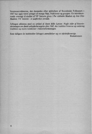 Venstresocialisteme, der dannedes efter splittelsen af Socialistisk Folkeparti i
1967 har også været præget af mange fløje,fraktioner og grupper. En introduce-
rende oversigt til studiet af VS' historie gives i Per Askholm Madsen og Jens Otto
Madsen: VS' historie -
et uudforsket område.
Årbogenafsluttes med en artikel af Steen Bille Larsen: Nogle sider af historie-
skrivningen om dansk arbejderbevægelseefter 1945, der trækker linierne op omkring
tradition og nyere tendenser i historieforskningen
Som tidligere år indeholder årbogen anmeldelser og en tidsskriftoversigt.
Redaktionen
 