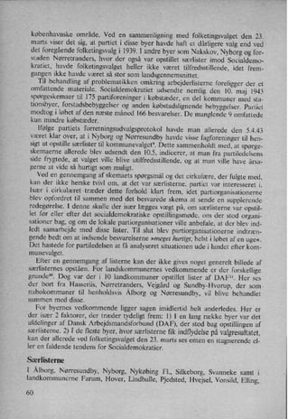 københavnske område. Ved en
sammenligning med folketingsvalget den 23.
marts viser det sig, at partiet i disse byer havde haft et dårligere valg end ved
det foregåendefolketingsvalgi 1939. I andre byer som Nakskov, Nyborg og for-
staden Nørretranders, hvor der også var opstillet særlister imod Socialdemo-
kratiet, havde folketingsvalget heller ikke været tilfredsstillende, idet frem-
gangen ikke havde været så stor som
landsgennemsnittet.
Til behandling af problematikken omkring arbejderlisterne foreligger der et
omfattende materiale. Socialdemokratiet udsendte nemlig den 10. maj 1943
spørgeskemaer til 175 partiforeninger i købstæder, en del kommuner med sta-
tionsbyer, forstadsbebyggelser og anden købstadslignendebebyggelser. Partiet
modtog i løbet af den næste måned 166 besvarelser. De manglende 9 omfattede
kun mindre købstæder.
Ifølge partiets forretningsudvalgsprotokol havde man allerede den 5.4.43
været klar over, at i Nyborg og Nørresundbyhavde visse fagforeninger til hen-
sigt at opstille særlister til kommunevalget9. Dette sammenholdt med, at spørge-
skemaerne allerede blev udsendt den 10.5, indicerer, at man fra partiledelsens
side frygtede, at valget ville blive utilfredsstillende, og at man ville have årsa-
gerne at vide så hurtigt som muligt.'
Ved en
gennemgang af skemaets spørgsmål og det cirkulære, der fulgte med,
kan der ikke herske tvivl om, at det var særlisterne, partiet var interesseret i.
Især i cirkulæret træder dette forhold klart frem, idet partiorganisationerne
blev opfordret til sammen med det besvarede skema at sende en supplerende
redegørelse. I denne skulle der især lægges vægt på, om særlisterne var
opstil-
let før eller efter det socialdemokratiske opstillingsmøde, om der stod organi-
sationer bag, og om de lokale partiorganisationer ville anbefale, at der blev ind-
ledt samarbejde med disse lister. Til slut blev partiorganisationerne indtræn-
gende bedt om at indsende besvarelserne »meget hurtigt, helst i løbet af en uge«.
Det hastede for partiledelsen at få analyseret situationen ude i landet efter kom-
munevalget.
Efter en gennemgang af listerne kan der ikke gives noget generelt billede af
særlisternes opståen. For landskommunernes vedkommende er der forskellige
grunde”. Dog var der i 10 landkommuner opstillet lister af DAF". Her ses
der bort fra Hasseriis, Nørretranders, Vejgård og Sundby-Hvorup, der som
nabokommuner til henholdsvis Ålborg og Nørresundby, vil blive behandlet
sammen med disse.
For byernes vedkommende ligger sagen imidlertid helt anderledes. Her er
der især 2 faktorer, der træder tydeligt frem: 1) I en lang række byer var det
afdelinger af Dansk Arbejdsmandsforbund (DAF), der stod bag opstillingen af
særlisterne. 2) I de fleste byer, hvor særlisterne fik indflydelsepå valgtesultatet,
kan der allerede ved folketingsvalget den 23. marts ses enten en stagnerende el-
ler en faldende tendens for Socialdemokratier.
Særlisterne
l Ålborg, Nørresundby, Nyborg, Nykøbing Fl., Silkeborg, Svanneke samt i
landkommunerne Farum, Hover, Lindballe, Pjedsted,'Hvejsel, Vonsild, Elling,
60
 