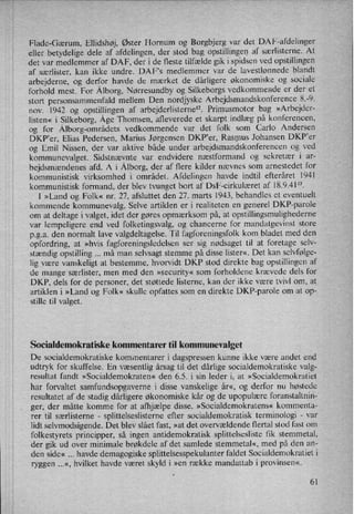 Flade-Gærum, Ellidshøj, Øster Hornum og Borgbjerg var det DAF-afdelinger
eller betydelige dele af afdelingen, der stod bag opstillingen af særlisterne. At
det var medlemmer af DAF, der i de fleste tilfælde gik i spidsen ved opstillingen
af særlister, kan ikke undre. DAF”s medlemmer var de lavestlønnedc blandt
arbejderne, og derfor havde de mærket de dårligere økonomiske og sociale
forhold mest. For Ålborg,Nørresundby og Silkeborgs vedkommende er der et
stort personsammenfald mellem Den nordjyske Arbejdsmandskonference 8.-9.
nov. 1942 og opstillingen af arbejderlisterne”. Primusmotor bag »Arbejder-
listen« i Silkeborg, Åge Thomsen, afleverede et skarpt indlæg på konferencen,
og for Ålborg-områdetsvedkommende var det folk som Carlo Andersen
DKP”er, Elias Pedersen, Marius Jørgensen DKPer, Rasmus Johansen DKP'er
og Emil Nissen, der var aktive både under arbejdsmandskonferencen og ved
kommunevalget. Sidstnævnte var endvidere næstformand og sekretær i ar-
bejdsmændenes afd. A i Ålborg,der af flere kilder nævnes som arnestedet for
kommunistisk virksomhed i området. Afdelingen havde indtil efteråret 1941
kommunistisk formand, der blev tvunget bort af DsF-cirkulæret af 18.9.41”.
I »Land og Folk« nr. 27, afsluttet den 27. marts 1943, behandles et eventuelt
kommende kommunevalg. Selve artiklen er i realiteten en generel DKP-parole
om at deltage i valget, idet der gøres opmærksom på, at opstillingsmulighederne
var lempeligere end ved folketingsvalg, og chancerne for mandatgevinst store
pga. den normalt lave valgdeltagelse. Til fagforeningsfolk kom bladet med den
opfordring, at »hvis fagforeningsledelsen ser sig nødsaget til at foretage selv-
stændig opstilling må man selvsagt stemme på disse lister«, Det kan selvfølge-
lig være vanskeligt at bestemme, hvorvidt DKP stod direkte bag opstillingen af
de mange særlister, men med den »security« som forholdene krævede dels for
DKP, dels for de personer, det støttede listerne, kan der ikke være tvivl om, at
artiklen i »Land og Folk« skulle opfattes som en direkte DKP-parole om at op-
stille til valget.
Socialdemokratiske kommentarer til kommunevalget
De socialdemokratiske kommentarer i dagspressen kunne ikke være andet end
udtryk for skuffelse. En væsentlig årsag til det dårlige socialdemokratiske valg-
resultat fandt »Socialdemokraten« den 6.5. i sin leder i, at »Socialdemokratiet
har forvaltet samfundsopgaverne i disse vanskelige år«, og derfor nu høstede
resultatet af de stadig dårligere økonomiske kår og de upopulære foranstaltnin-
ger, der måtte komme for at afhjælpe disse. »Socialdemokratens« kommenta-
rer til særlisterne -
splittelseslisterne efter socialdemokratisk terminologi -
var
lidt selvmodsigende. Det blev slået fast, »at det overvældende flertal stod fast om
folkestyrets principper, så ingen antidemokratisk splittelsesliste fik stemmetal,
der gik ud over minimale brøkdele af det samlede stemmetal«, med på den an-
den side« havde demagogiske splittelsesspekulanter faldet Socialdemokratiet i
ryggen ...«, hvilket havde været skyld i »en række mandattab i provinsen«.
61
 