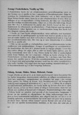 Forsøg i Frederikshavn, Nordby og Niby
I Frederikshavn havde der på arbejdsmændenes generalforsamling været rø-
ster fremme om at opstille en
listei opposition til Socialdemokratiet. [følge be-
svarelsen fra Frederikshavn blev dette forhindret ved, at Dst næstformand
Einar Nielsen havde været i byen for at tale arbejdsmændene til rette. Men op-
stillingen af en »A-separatliste« i Elling kommune, der ikke var i listeforbund
med den stedlige socialdemokratiske, vidner om, at ikke alle faldt til føje. Resul-
tatet blev bl.a. 6 eksklusioner fra partiet den 16.6.43. hvoraf de fire var ar-
bejdsmænd. En »Husmands- og arbejderliste« i Flade-Gærum også lige udenfor
Frederikshavn vidner ligeledes om, at næstformandens besøg ikke havde haft
den tilsigtede virkning alle steder.
l Nordby på Fanø havde arbejdsmændene været utilfredse med kandidatli-
stens udseende på opstillingsmødet og havde truet med at opstille en liste selv,
men på mødet »købte« man (dem ved at placere arbejdsmænd som nr. 2 og 5 på
den socialdemokratiske liste. Det viste sig at være tilstrækkeligt til at afholde
dem fra at opstille selv.
I Nibe var der anmeldt en »Arbejderliste« med 2 socialdemokratiske byråds-
medlemmer som spidskandidater. Årsagentil opstillingen var socialdemokrati-
ske kandidatliste, der først på 6. pladsen havde en »rigtig« arbejder. Listen blev
dog trukket tilbage før valget, efter at »der var hentet hjælp udefra«, som Ål-
borg Amtstidende skrev den 3. maj. Denne hjælp har efter al sandsynlighed
været Einar Nielsen, der var 1.maj-taler i Ålborg og havde erfaring fra blød.
Frederikshavn i at klare den slags problemer. Nr. 1 på listen, lods Niels Mor-
tensen, blev opstillet som nr. 10 på den socialdemokratiske liste, men på grund
af et meget stort antal personlige stemmer vandt han det sidste socialdemokra-
tiske sæde i byrådet. Ved valget skete der ingen ændring i mandatfordelingen -
6
til Socialdemokratiet og 5 til den borgerlige fællesliste.
Fåborg, Korsør, Hobro, Struer, Birkerød, Farum
I nogle tilfælde ser det ud til, at de lokale partiformænd i deres besvarelser blot
har hæftet betegnelsen »kommunistisk indstillet« på tidligere socialdemokrater,
fordi hele tendensen i spørgeskemaet og cirkulæret har peget i den retning.
Dette gælder for Fåborg og Korsør, hvor Socialdemokratiet led betragtelige
nederlag med nedgang på henholdsvis 4.2 % og 11.1 %. I Fåborg fik et tidligere
socialdemokratisk partimedlem, der havde meldt sig ud kort efter den 9. april,
skudt i skoene, at han var blevet støttet af tidligere kommunister, skønt han op-
stillede som medlem af Konservatin Folkeparti. Mandatfordelingen efter valget
i Fåborg byråd var uændret med genvalg af den konservative borgmester. l
Korsør var der opstillet en »Borgerliste«, der ifølge indberetningen ikke an-
gives at have kommunistisk indflydelse, men alligevel hed det, »at det er en al-
mindelig opfattelse, at kommunisterne har stemt mod vort parti ved at stemme
på denne liste«. Selvom Alfred Jensen” nævner Korsør som een af de byer,
hvor der var opstillet kommunistiske dæklister, er der intet, der tyder på, at
62
 