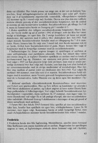 dette var tilfældet. Den lokale presse var enige om, at det var en fordækt Ven-
stre-liste, hvad stillingsbetegnelserne på kandidaterne også tyder på”. Endvi-
dere var 4 af kandidaterne organiserede venstrefolk. »Borgerlisten« opnåede
332 stemmer og fik 1 mand valgt ind i byrådet. Denne ene plus den ene radikale
stemme sikrede genvalg af den socialdemokratiske borgmester, idet de undlod
at stemme på den konservative kandidat. Socialdemokratiet gik tilbage fra 9 til
6, mens de konservative havde en fremgang på 1 mandat til 5.
'
l Hobro opstillede den tidligere socialdemokratiske borgmester, Henry Jen-
sen, der havde meldt sig ud af partiet i 1942 af årsager, som det ikke har været
muligt at klarlægge, sin egen liste. De 2 øvrige kandidater på listen var social-
demokrater, der sammen med 4 stillere blev ekskluderet den 16.6.1943. Ved
valget mistede Socialdemokratiet flertallet med en tilbagegang fra 7 til 6 man-
dater. Henry Jensens liste fik valgt sine 3 mand ind, men havde stemmer nok til
en fjerde, hvilket kom Socialdemokratiet til gode. Henry Jensen blev valgt til
borgmester med de borgerlige stemmer mod de socialdemokratiske.
l Indberetningen fra Struer angives årsagen til opstillingen af særlisten at
være utilfredsheden med partilistens udseende. Dette har sikkert ikke været
den eneste årsag til, at togfører Damskov opstillede en særliste med en kreds af
jernbanemænd bag sig. Damskov var »persona non grata« indenfor partiet.
Ved valget i 1937 var han placeret langt nede på listen, men med et smukt per-
sonligt stemmetal blev han valgt ind ibyrådet, som han dog kort efter forlod ef-
ter uoverensstemmelse med de øvrige medlemmer af socialudvalget. Han for-
blev dog medlem af partiet indtil sin eksklusion den 16.6.1943. Ved valget fik
særlisten 168 stemmer, men ikke nok til et mandat. Socialdemokratiet holdt stil-
lingen med 6 mandater, mens Venstre genvandt borgmesterposten i samarbejde
med de to konservative, Indre Missions ene og deres egne fire mandater i by-
rådet.
l Birkerød opstillede »Socialdemokratisk Kommunalliste« med murerme-
ster Eckert som spidskandidat. Han og flere stillere og kandidater var allerede i
1941 blevet ekskluderet af partier, og Eckert angives at have støttet Dansk Sam-
lings godkendelse til folketingsvalget. Ved valget beholdt Socialdemokratiet for-
mandsposten i sognerådet, mens særlisten fik 57 stemmer, men ingen valgt. Li-
stens tilsynekomst ved valget fik et lidt pudsigt efterspil, idet den socialdemokra-
tiske radioklub i Birkerød foretog 8 eksklusioner i slutningen af maj på grund af
disses samarbejde med særlisten.
1 Farum blev den lokale DAP-formand ikke opstillet på den socialdemokra-
tiske liste, hvorfor han opstillede sin egen liste, »Arbejderlisten«. Listen fik 50
stemmer, men ingen valgt. Kommunen havde et solidt borgerligt flertal, men
med »Arbejderlistens« stemmer havde Socialdemokratiet ikke mistet l mandat.
Fredericia
l Fredericia havde den lille fagforening, Metalsliberne, opstillet deres formand
Otto Steffensen som eneste kandidat på en særliste. Baggrunden for opstillingen
Opgives at være, at fagforeningen ønskede deres formand valgt ind i byrådet,
63
 