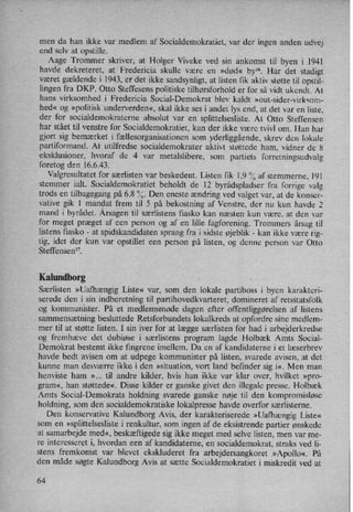 men da han ikke var medlem af Socialdemokratiet, var der ingen anden udvej
end selv at opstille.
Aage Trommer skriver, at Holger Viveke ved sin ankomst til byen i 1941
havde dekreteret, at Fredericia skulle være en »død« bylö. Har det stadigt
været gældende i 1943, er det ikke sandsynligt, at listen fik aktiv støtte til Opstil-
lingen fra DKP. Otto Steffesens politiske tilhørsforhold er for så vidt ukendt. At
hans virksomhed i Fredericia Social-Demokrat blev kaldt »out-sider-virksom-
hed« og »politisk underverden«, skal ikke ses i andet lys end, at det var en liste,
der for socialdemokraterne absolut var en
splittelsesliste. At Otto Steffensen
har stået til venstre for Socialdemokratiet, kan der ikke være tvivl om. Han har
gjort sig bemærket i fællesorganisationensom yderliggående, skrev den lokale
partiformand. At' utilfredse socialdemokrater aktivt støttede ham, vidner de 8
eksklusioner, hvoraf de 4 var metalslibere, som partiets forretningsudvalg
foretog den 16.6.43.
Valgresultatet for særlisten var beskedent. Listen fik 1.9 % af stemmerne, 191
stemmer ialt. Socialdemokratiet beholdt de 12 byrådspladser fra forrige valg
trods en tilbagegang på 6.8 %. Den eneste ændring ved valget var, at de konser-
vative gik 1 mandat frem til 5 på bekostning af Venstre, der nu kun havde 2
mand i byrådet. Årsagentil særlistens fiasko kan næsten kun være, at den var
for meget præget af een person og af en lille fagforening. Trommers årsag til
listens fiasko -
at spidskandidaten sprang fra i sidste øjeblik -
kan ikke være rig-
tig, idet der kun var opstillet een person på listen, og denne person var Otto
Steffensen”.
Kalundborg
Særlisten »Uafhængig Liste« var, som den lokale partiboss i byen karakteri-
serede den i sin indberetning til partihovedkvarteret, domineret af retsStatsfolk
og kommunister. På et medlemsmøde dagen efter offentliggørelsen af listens
sammensætning besluttede Retsforbundets lokalkreds at opfordre sine medlem-
mer til at støtte listen. I sin iver for at lægge særlisten for had i arbejderkredse
og fremhæve det dubiøse i særlistens program lagde Holbæk Amts Social-
Demokrat bestemt ikke fingrene imellem. Da en af kandidaterne i et læserbrev
havde bedt avisen om at udpege kommunister på listen, svarede avisen, at det
kunne man desværre ikke i den »situation, vort land befinder sig i«, Men man
henviste ham »... til andre kilder, hvis han ikke var klar over, hvilket »pro-
gram«, han støttede«. Disse kilder er ganske givet den illegale presse. Holbæk
Amts Social-Demokrats holdning svarede ganske nøje til den kompromisløse
holdning, som den'socialdemokratiske lokalpresse havde overfor særlisterne.
Den konservative Kalundborg Avis, der karakteriserede »Uafhængig Liste«
som en »splittelseslistei renkultur, som ingen af de eksistrende partier ønskede
at samarbejde med«, beskæftigede sig ikke meget med selve listen, men var me-
re interesseret i, hvordan een af kandidaterne, en socialdemokrat, straks ved li-
stens frekamst var blevet ekskluderet fra arbejdersangkoret »Apollo«. På
den måde søgte Kalundborg Avis at sætte Socialdemokratiet i miskredit ved at
64
 