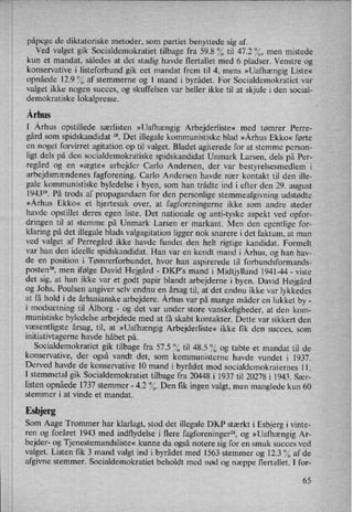 påpege de diktatoriske metoder, som partiet benyttede sig af.
Ved valget gik Socialdemokratiet tilbage fra 59.8 % til 47.2 %, men mistede
kun et mandat, således at det stadig havde flertallet med 6 pladser. Venstre og
konservative i listeforbund gik eet mandat frem til 4, mens »Uafhængig Liste«
opnåede 12.9 % af stemmerne og 1 mand i byrådet. For Socialdemokratiet var
valget ikke nogen succes, og skuffelsen var heller ikke til at skjule i den social-
demokratiske lokalpresse.
Århus
I Århus opstillede særlisten »Uafhængig Arbejderliste« med tømrer Perre-
gård som
spidskandidat 18. Det illegale kommunistiske blad »Århus Ekko« førte
en noget forvirret agitation op til valget. Bladet agiterede for at stemme person-
ligt dels på den socialdemokratiske spidskandidat Unmark Larsen, dels på Per-
regård og en »ægte« arbejder Carlo Andersen, der var
bestyrelsesmedlem i
arbejdsmændenes fagforening. Carlo Andersen havde nær kontakt til den ille-
gale kommunistiske byledelse i byen, som han trådte ind i efter den 29. august
194319. På trods af propagandaen for den personlige stemmeafgivning udstødte
»Århus Ekko« et hjertesuk over, at fagforeningerne ikke som andre steder
havde opstillet deres egen liste. Det nationale og anti-tyske aspekt ved opfor-
dringen til at stemme på Unmark Larsen er markant. Men den egentlige for-
klaring på det illegale blads valgagitation ligger nok snarere i det faktum, at man
ved valget af Perregård ikke havde fundet den helt rigtige kandidat. Formelt
var han den ideelle spidskandidat. Han var en kendt mand i Århus,og han hav-
de en position i Tømrerforbundet, hvor han aspirerede til forbundsformands-
postenzo, men ifølge David Hejgård -
DKP,s mand i Midtjylland 1941-44 -
viste
det sig, at han ikke var et godt papir blandt arbejderne i byen. David Højgård
og Johs. Poulsen angiver selv endnu en årsag til, at det endnu ikke var lykkedes
at få hold i de århusianske arbejdere. Århus var på mange måder en lukket by -
i modsætning til Ålborg-
og det var under store vanskeligheder, at den kom-
munistiske byledelse arbejdede med at få skabt kontakter. Dette' var sikkert den
væsentligste årsag, til, at »Uafhængig Arbejderliste« ikke fik den succes, som
initiativtagerne havde håbet på.
Socialdemokratiet gik tilbage fra 57.5 % til 48.5 % og tabte et mandat til de
konservative, der også vandt det, som kommunisterne havde vundet i 1937.
Derved havde de konservative 10 mand i byrådet mod socialdemokraternes 1 1.
I stemmetal gik Socialdemokratiet tilbage fra 20448 i 1937 til 20278 i 1943. Sær-
listen opnåede1737 stemmer -
4.2 %. Den tik ingen valgt, men manglede kun 60
stemmer i at vinde et mandat.
Esbjerg
Som Aage Trommer har klarlagt, stod det illegale DKP stærkt i Esbjerg i vinte-
ren og foråret 1943 med indflydelse i flere fagforeninger", og »Uafhængig Ar-
bejder- og Tjenestemandsliste« kunne da også notere sig for en smuk succes ved
valget. Listen fik 3 mand valgt ind i byrådet med 1563 stemmer og 12.3 0/0af de
afgivne stemmer. Socialdemokratiet beholdt med nød og næppe flertallet. I for-
65
 