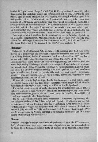 hold til 1937 gik partiet tilbage fra 56.1 % til 49.9 % og mistede 2 mand i byrådet.
Baggrunden for særlistens succes var foruden den indflydelse, DKP havde flere
steder, også de store arbejder for tysk regning, der foregik udenfor byen. I sin
redegørelse pointerede den lokale partiformand »de svære rystelser, den store
afdeling af DAF havde været ude for med bl.a. valg af ny formand i stedet for et
socialdemokratisk byrådsmedlem«, Det socialdemokratiske »Vestjyden« kæm-
pede i sin agitation før valget forgæves mod »marodørerne«, hvad avisen også i
sin kommentar efter valget erkendte ved at skrive, at »nok mislykkedes den
sammenrottede reaktions stormløb men der var ikke noget at prale af«22.
Som sagt beholdt Socialdemokratiet med nød og næppe flertallet i byrådet og
fik genvalgt borgmesteren. Mandatfordelingen efter valget var følgende med
tallene for 1937-valget i parentes: Socialdemokratiet 13 (15), Radikale Venstre 1
(0), Kons. Folkeparti 4 (5), Venstre 4 (4), DKP (1), og særlisten 3.
Helsingør
I Helsingør fik »Uafhængigt Arbejderliste« 1542 stemmer eller 17.8 % af stem-
merne og 3 mand valgt ind i byrådet. Socialdemokraterne med den legendari-
ske »Kong Peder«, Peder Christensen, byrådsmedlem siden 1903 og borg-
mester siden 1919, tabte 765 stemmer, gik tilbage fra 58.2 % til 40.7 %.
Listen angives at være opstillet af formernes fagforening, der sammen med ma-
lernes fagforening i Helsingør »havde en anden politisk opfattelse end vort par-
ti«, som det hed i redegørelsen fra Helsingør 23. Folketingsmand Sigurd Schytz-
så i sin 1. maj-tale ikke noget mærkeligt i, at »der optrådte et såkaldt »uafhæn-
gigt« arbejderparti, for der er nemlig ikke andet nyt end navnet -
personerne
kender vi med det samme ...«. Det var de gode, gamle splittelseskræftermod
Socialdemokratiet, der var på spil”.
Udover de nævnte fagforeninger havde lejerforeningen støttet listen. Lejer-
foreningen havde i det år, den havde eksisteret, været meget kritisk overfor
Socialdemokratiet og b1.a. ført retssag mod Det sociale Boligselskab.
En medvirkende årsag til at skabe stemning for arbejderlisten var, at DKP's
tidligere sekretær i byen var blevet løsladt fra Horserødlejren, og i den anled-
ning havde smedene, ganske vist mod deres bestyrelse, bevilliget ham 200 kr. til
et rekreationsophold efter lejropholdet.
De to fagforeningsformændsamt kassereren i formernes fagforening, der
var tidligere medlem af DKP, blev valgt ind i byrådet. I Helsingør kan der hel-
ler ikke være tvivl om, hvem der stod bag »Uafhængig Arbejderliste«. Mandat-
fordelingen efter valget var følgende med 1937-tallene i parentes: Socialdemo-
kratiet 8 (11), de radikale 3 (4), de konservative 4, Venstre 1 (ved valget i 1937
var de konservative og Venstre sammen i en borgerlig fællesliste, der fik 4 man-
dater), »Uafhængig Arbejderliste« 3.
Odense
»Odense Huslejerforening« opstillede »Lejerlisten«. Listen fik 1323 stemmer,
3.4 % af stemmerne, men ingen mandater. »Lejerlisten«var dog en medvirken-
de årsag til, at Socialdemokratiet tabte et mandat til de radikale. Socialdemo-
'66
 