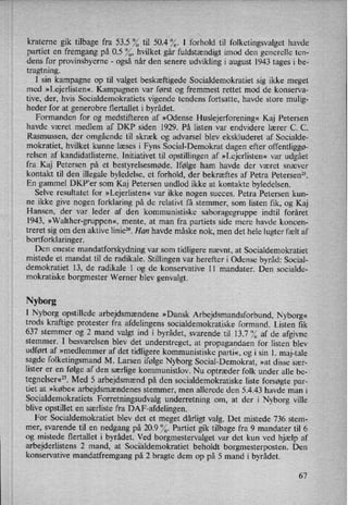 kraterne gik tilbage fra 53.5 0/0til 50.4 %. I forhold til folketingsvalget havde
partiet en fremgang på 0.5 %, hvilket går fuldstændigt imod den generelle ten-
dens for provinsbyerne -
også når den senere udvikling i august 1943 tages i be-
tragtning.
I sin kampagne op til valget beskæftigede Socialdemokratiet sig ikke meget
med »Lejerlisten«. Kampagnen var først og fremmest rettet mod de konserva-
tive, der, hvis Socialdemokratiets vigende tendens fortsatte, havde store mulig-
heder for at generobre flertallet i byrådet.
Formanden for og medstifteren af »Odense Huslejerforening« Kaj Petersen
havde været medlem af DKP siden 1929. På listen var endvidere lærer C. C.
Rasmussen, der omgående til skræk og advarsel blev ekskluderet af Socialde-
mokratiet, hvilket kunne .læses i Fyns Social-Demokrat dagen efter offentliggø-
relsen af kandidatlisterne. Initiativet til opstillingen af »Lejerlisten« var udgået
fra Kaj Petersen på et bestyrelsesmøde. Ifølge ham havde der været snæver
kontakt til den illegale byledelse, et forhold, der bekræftes af Petra Petersen”.
En gammel DKP'er som Kaj Petersen undlod ikke at kontakte byledelsen.
Selve resultatet for »Lejerlisten« var ikke nogen succes. Petra Petersen kun-
ne ikke give nogen forklaring på de relativt få stemmer, som listen fik, og Kaj
Hansen, der var leder af den kommunistiske saboragegruppe indtil foråret
1943, »Walther-gruppen«, mente, at man fra partiets side mere havde koncen-
treret sig om den aktive linie”. Han havde måske nok, men det hele lugter fælt af
bortforklaringer.
1
Den eneste mandatforskydning var som tidligere nævnt, at Socialdemokratiet
›
mistede et mandat til de radikale. Stillingen var herefter i Odense byråd: Social-
demokratiet 13, de radikale 1 og de konservative ll mandater. Den socialde-
mokratiske borgmester Werner blev genvalgt.
Nyborg
I Nyborg opstillede arbejdsmændene »Dansk Arbejdsmandsforbund, Nyborg«
trods kraftige protester fra afdelingens socialdemokratiske formand. Listen fik
637 stemmer og 2 mand valgt ind i byrådet, svarende til 13.7 % af de afgivne
stemmer. I besvarelsen blev det understreget, at propagandaen for listen blev
udført af »medlemmer af det tidligere kommunistiske parti«,ogi sin 1. maj-tale
sagde folketingsmand M. Larsen ifølge Nyborg Social-Demokrat, »at disse sær-
lister er en følge af den særlige kommunistlov. Nu optræder folk under alle be-
tegnelser«27.Med 5 arbejdsmændpå den socialdemokratiske liste forsøgte par-
tiet at »købe« arbejdsmændenes stemmer, men allerede den 5.4.43 havde man i
Socialdemokratiets Forretningsudvalg underretning om, at der i Nyborg ville
blive opstillet en særliste fra DAP-afdelingen.
For Socialdemokratiet blev det et meget dårligt valg. Det mistede 736 stem-
mer, svarende til en nedgang på 20.9 %. Partiet gik tilbage fra 9 mandater til 6
og mistede flertallet i byrådet. Ved borgmestervalget var det kun ved hjælp af
arbejderlistens 2 mand, at Socialdemokratiet beholdt borgmesterposten. Den
konservative mandatfremgang på 2 bragte dem op på 5 mand i byrådet.
67
 